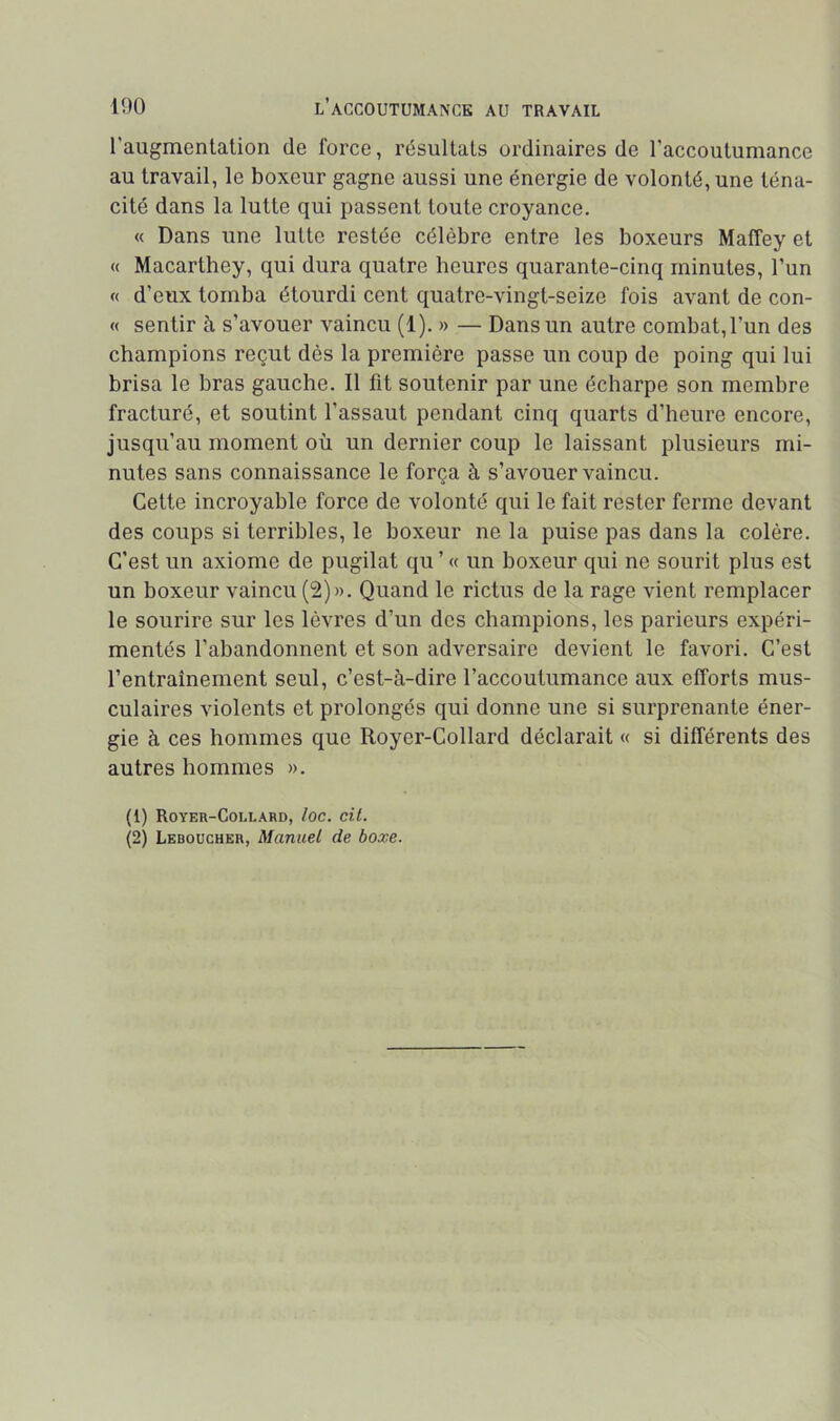 l’augmentalion de force, résultats ordinaires de l’accoutumance au travail, le boxeur gagne aussi une énergie de volonté, une téna- cité dans la lutte qui passent toute croyance. « Dans une lutte restée célèbre entre les boxeurs Maffey et « Macarthey, qui dura quatre heures quarante-cinq minutes, l’un « d’eux tomba étourdi cent quatre-vingt-seize fois avant de con- « sentir à s’avouer vaincu (1). » — Dans un autre combat, l’un des champions reçut dès la première passe un coup de poing qui lui brisa le bras gauche. Il fit soutenir par une écharpe son membre fracturé, et soutint l’assaut pendant cinq quarts d’heure encore, jusqu’au moment où un dernier coup le laissant plusieurs mi- nutes sans connaissance le força à s’avouer vaincu. Cette incroyable force de volonté qui le fait rester ferme devant des coups si terribles, le boxeur ne la puise pas dans la colère. C’est un axiome de pugilat qu ’ « un boxeur qui ne sourit plus est un boxeur vaincu (2)». Quand le rictus de la rage vient remplacer le sourire sur les lèvres d’un des champions, les parieurs expéri- mentés l’abandonnent et son adversaire devient le favori. C’est l’entraînement seul, c’est-à-dire l’accoutumance aux efforts mus- culaires violents et prolongés qui donne une si surprenante éner- gie à ces hommes que Royer-Collard déclarait « si différents des autres hommes ». (1) Royer-Collard, loe. cil. (2) Leboücher, Manuel de boxe.