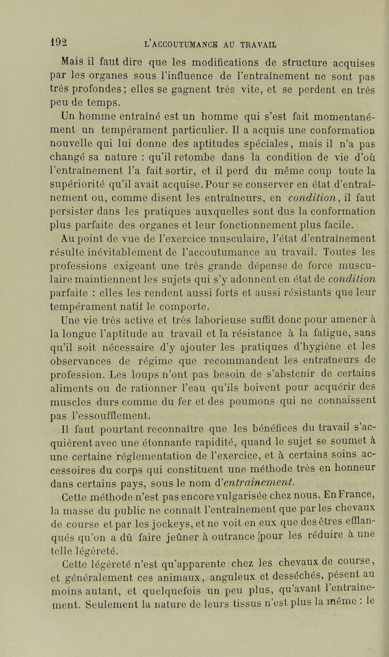 Mais il faut dire que les modifications de structure acquises par les organes sous l’influence de l’entraînement ne sont pas très profondes ; elles se gagnent très vite, et se perdent en très peu de temps. Un homme entraîné est un homme qui s’est fait momentané- ment un tempérament particulier. Il a acquis une conformation nouvelle qui lui donne des aptitudes spéciales, mais il n’a pas changé sa nature ; qu'il retombe dans la condition de vie d’où l’entraînement l’a fait sortir, et il perd du môme coup toute la supériorité qu’il avait acquise. Pour se conserver en état d’entraî- nement ou, comme disent les entraîneurs, en condition^ il faut persister dans les pratiques auxquelles sont dus la conformation plus parfaite des organes et leur fonctionnement plus facile. Au point de vue de l’exercice musculaire, l’état d’entraînement résulte inévitablement de l’accoutumance au travail. Toutes les professions exigeant une très grande dépense de force muscu- laire maintiennent les sujets qui s’y adonnent en état de condition parfaite : elles les rendent aussi forts et aussi résistants que leur tempérament natif le comporte. Une vie très active et très laborieuse suffit donc pour amener à la longue l’aptitude au travail et la résistance à la fatigue, sans qu’il soit nécessaire d’y ajouter les pratiques d’hygiène et les observances de régime que recommandent les entraîneurs de profession. Les loups n’ont pas besoin de s’abstenir de certains aliments ou de rationner l’eau qu’ils boivent pour acquérir des muscles durs comme du fer et des poumons qui ne connaissent pas l’essoufflement. Il faut pourtant reconnaître que les bénéfices du travail s’ac- quièrent avec une étonnante rapidité, quand le sujet se soumet à une certaine réglementation de l’exercice, et à certains soins ac- cessoires du corps qui constituent une méthode très en honneur dans certains pays, sous le nom 6^entraînement. Cette méthode n’est pas encore vulgarisée chez nous. En France, la masse du public ne connaît l’entraînement que par les chevaux de course et par les jockeys, et ne voit en eux que des êtres efflan- qués qu’on a dù faire jeûner h outrance jpour les réduire à une telle légèreté. Cette légèreté n’est qu’apparente chez les chevaux de course, et généralement ces animaux, anguleux et desséchés, pèsent au moins autant, et quelquefois un peu plus, qu’avant 1 entraîne- ment. Seulement la nature de leurs tissus n’est plus la môme . le