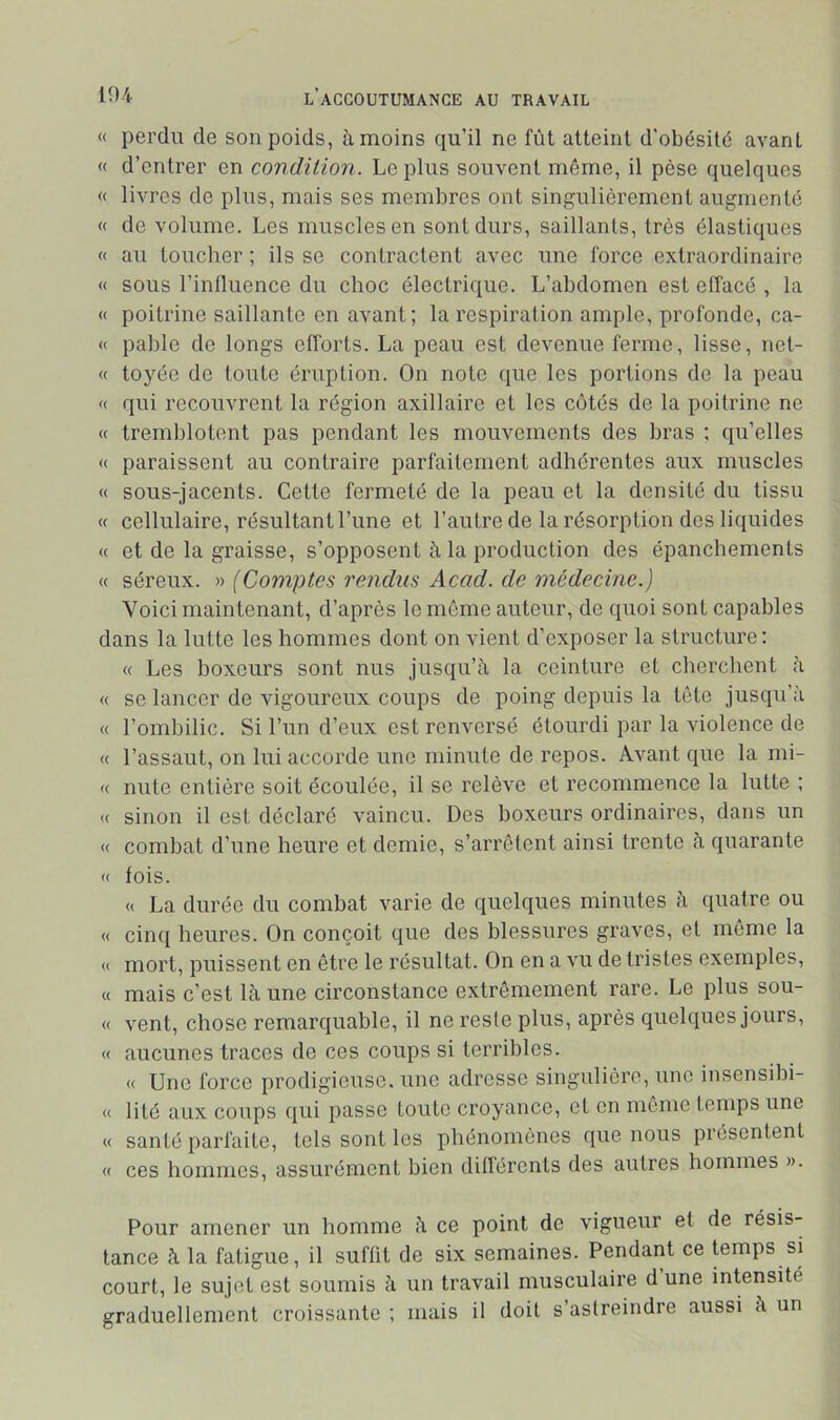 « perdu de son poids, à moins qu’il ne fût atteint d’obésité avant « d’entrer en condition. Le plus souvent même, il pèse quelques « livres de plus, mais ses membres ont singulièrement augmenté « de volume. Les muscles en sont durs, saillants, très élastiques « au toucher ; ils se contractent avec une force extraordinaire « sous l’inlluence du choc électrique. L’abdomen est elfacé , la « poitrine saillante en avant; la respiration ample, profonde, ca- « pable de longs efforts. La peau est devenue ferme, lisse, net- « toyée de toute éruption. On note que les portions de la peau « qui recouvrent la région axillaire et les côtés de la poitrine ne « tremblotent pas pendant les mouvements des bras ; qu’elles « paraissent au contraire parfaitement adhérentes aux muscles « sous-jacents. Cette fermeté de la peau et la densité du tissu « cellulaire, résultant l’une et l’autre de la résorption des liquides « et de la graisse, s’opposent à la production des épanchements « séreux. » (Comptes rendus Acad, de médecine.) Voici maintenant, d’après le môme auteur, de quoi sont capables dans la lutte les hommes dont on vient d’exposer la structure : « Les boxeurs sont nus jusqu’à la ceinture et cherchent à « se lancer de vigoureux coups de poing depuis la tête jusqu’à « l’ombilic. Si l’un d’eux est renversé étourdi par la violence de « l’assaut, on lui accorde une minute de repos. Avant que la mi- « nute entière soit écoulée, il se relève et recommence la lutte : « sinon il est déclaré vaincu. Des boxeurs ordinaires, dans un <( combat d’une heure et demie, s’arrêtent ainsi trente à quarante « fois. « La durée du combat varie de quelques minutes à quatre ou « cinq heures. On conçoit que des blessures graves, et môme la « mort, puissent en être le résultat. On en a vu de tristes exemples, « mais c’est là une circonstance extrêmement rare. Le plus sou- « vent, chose remarquable, il ne reste plus, après quelques jours, « aucunes traces de ces coups si terribles. « Une force prodigieuse, une adresse singulière, une insensibi- « lité aux coups qui passe toute croyance, et en môme temps une « santé parfaite, tels sont les phénomènes que nous présentent « ces hommes, assurément bien différents des autres hommes ». Pour amener un homme à ce point de vigueur et de résis- tance à la fatigue, il suffit de six semaines. Pendant ce temps si court, le sujet est soumis à un travail musculaire d une intensité graduellement croissante ; mais il doit s’astreindre aussi à un