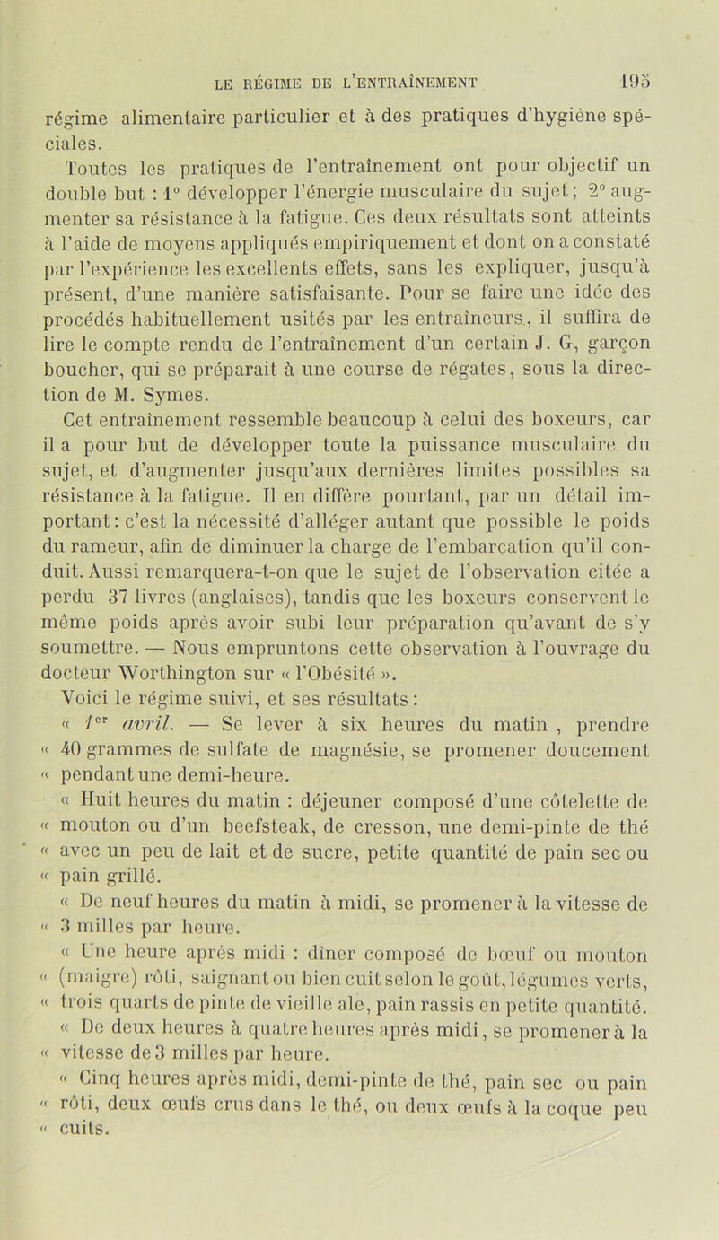 LE RÉGIME DE l’eNTRAÎNEMENT 19o régime alimentaire particulier et à des pratiques d’hygiène spé- ciales. Toutes les pratiques de l’entraînement ont pour objectif un double but : 1” développer l’énergie musculaire du sujet; 2° aug- menter sa résistance à la fatigue. Ces deux résultats sont atteints à l’aide de moyens appliqués empiriquement et dont on a constaté par l’expérience les excellents effets, sans les expliquer, jusqu’à présent, d’une manière satisfaisante. Pour se faire une idée des procédés habituellement usités par les entraîneurs., il suffira de lire le compte rendu de l’entraînement d’un certain J. G, garçon boucher, qui se préparait à une course de régates, sous la direc- tion de M. Symes. Cet entrainement ressemble beaucoup à celui des boxeurs, car il a pour but de développer toute la puissance musculaire du sujet, et d’augmenter jusqu’aux dernières limites possibles sa résistance à la fatigue. Il en diffère pourtant, par un détail im- portant : c’est la nécessité d’alléger autant que possible le poids du rameur, afin de diminuer la charge de l’embarcation qu’il con- duit. Aussi remarquera-t-on que le sujet de l’observation citée a perdu 37 livres (anglaises), tandis que les boxeurs conservent le môme poids après avoir subi leur préparation qu’avant de s’y soumettre. — Nous empruntons cette observation à l’ouvrage du docteur Worthington sur « l’Obésité ». Voici le régime suivi, et ses résultats: <( ■/ amil. — Se lever à six heures du matin , prendre « 40 grammes de sulfate de magnésie, se promener doucement « pendant une demi-heure. « Huit heures du matin : déjeuner composé d’une côtelette de « mouton ou d’un beefsteak, de cresson, une demi-pinte de thé « avec un peu de lait et de sucre, petite quantité de pain sec ou « pain grillé. « Do neuf heures du matin à midi, se promènera la vitesse de '< 3 milles par heure. « Une heure après midi : dîner composé do bœuf ou mouton « (maigre) rôti, saignantou bien cuitselon le goût, légumes verts, « trois quarts de pinte de vieille ale, pain rassis on petite quantité. « Do deux heures à quatre heures après midi, se promener à la '< vitesse de 3 milles par heure. « Cinq heures après midi, demi-pinte de thé, pain soc ou pain '< rôti, deux œuls crus dans le thé, ou deux œufs à la coque peu «' cuits.