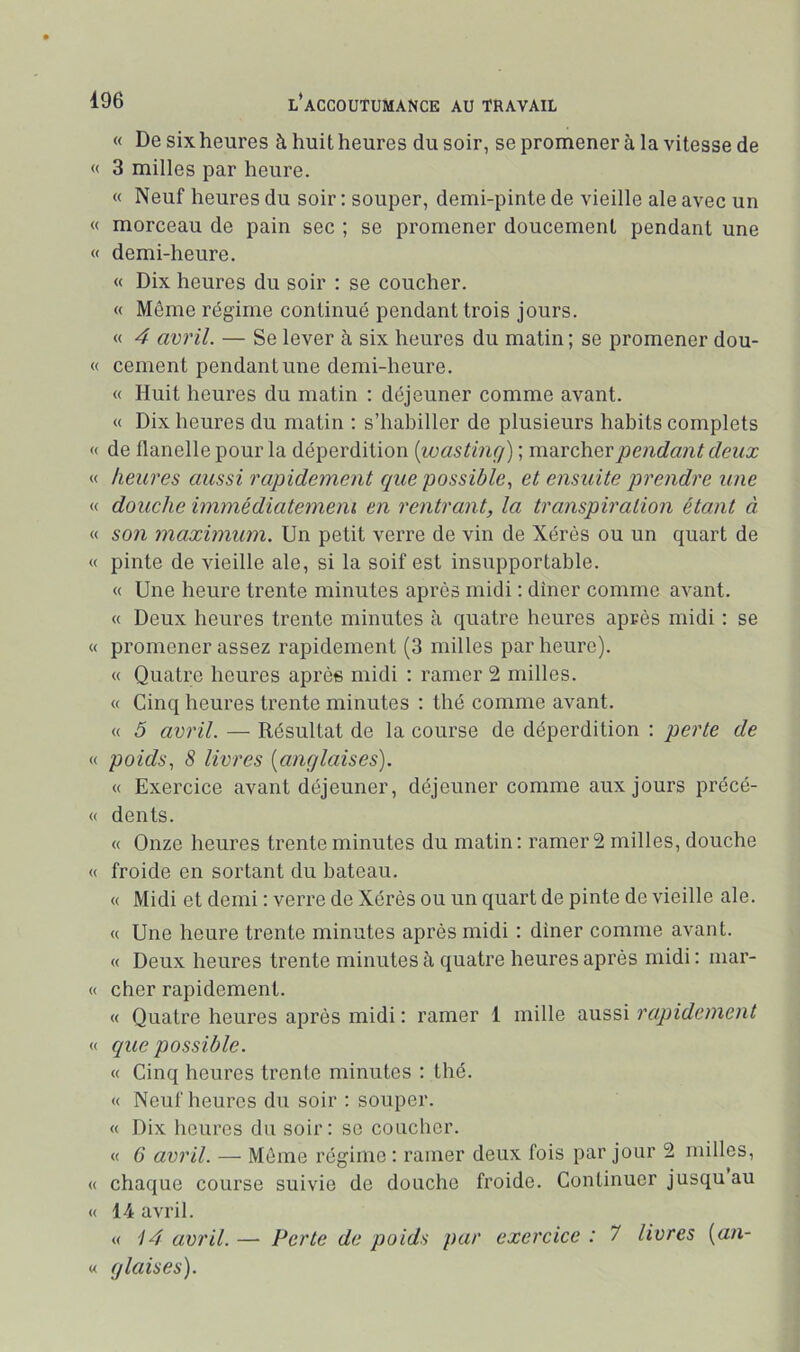 « De six heures à huit heures du soir, se promener à la vitesse de « 3 milles par heure. « Neuf heures du soir : souper, demi-pinte de vieille ale avec un « morceau de pain sec ; se promener doucement pendant une « demi-heure. « Dix heures du soir : se coucher. « Même régime continué pendant trois jours. « 4 avril. — Se lever à six heures du matin ; se promener dou- « cernent pendant une demi-heure. « Huit heures du matin ; déjeuner comme avant. « Dix heures du matin ; s’habiller de plusieurs habits complets « de flanelle pour la déperdition [wasting) ; müxchQvpendant deux « heures aussi rapidement que possible^ et ensuite prendre une « douche immédiatemeni en rentrant, la transpiration étant à « son maximum. Un petit verre de vin de Xérès ou un quart de « pinte de vieille ale, si la soif est insupportable. « Une heure trente minutes après midi : dîner comme avant. « Deux heures trente minutes à quatre heures après midi : se « promener assez rapidement (3 milles par heure). « Quatre heures après midi : ramer 2 milles. « Cinq heures trente minutes : thé comme avant. « 5 avril. — Résultat de la course de déperdition : perte de « poids, 8 livres {anglaises). « Exercice avant déjeuner, déjeuner comme aux jours précé- « dents. « Onze heures trente minutes du matin: ramer 2 milles, douche « froide en sortant du bateau. « Midi et demi : verre de Xérès ou un quart de pinte de vieille ale. « Une heure trente minutes après midi : dîner comme avant. « Deux heures trente minutes à quatre heures après midi: niar- « cher rapidement. « Quatre heures après midi : ramer 1 mille aussi rapidement « que possible. « Cinq heures trente minutes : thé. « Neuf heures du soir : souper. « Dix heures du soir : sc coucher. « 6’ avril. — Même régime : rainer deux fois par jour 2 milles, « chaque course suivie de douche froide. Continuer jusqu au « 14 avril. « \4 avril. — Perte de poids par exercice : 7 livres {an- « glaises).