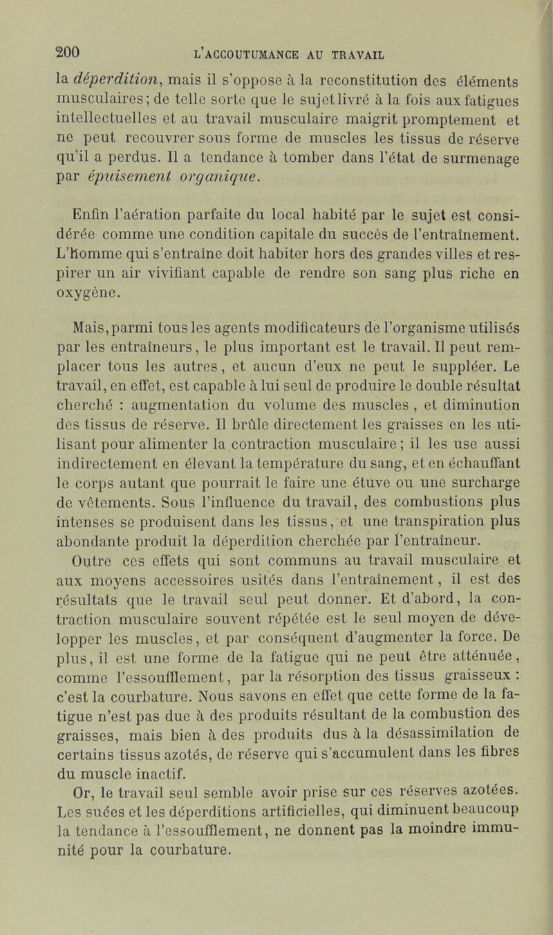 la déperdition^ mais il s’oppose à la reconstitution des éléments musculaires; de telle sorte que le sujet livré à la fois aux fatigues intellectuelles et au travail musculaire maigrit promptement et ne peut recouvrer sous forme de muscles les tissus de réserve qu’il a perdus. Il a tendance à tomber dans l’état de surmenage par épuisement organique. Enfin l’aération parfaite du local habité par le sujet est consi- dérée comme une condition capitale du succès de l’entraînement. L’homme qui s’entraîne doit habiter hors des grandes villes et res- pirer un air vivifiant capable de rendre son sang plus riche en oxygène. Mais, parmi tous les agents modificateurs de l’organisme utilisés par les entraîneurs, le plus important est le travail. Il peut rem- placer tous les autres, et aucun d’eux ne peut le suppléer. Le travail, en effet, est capable à lui seul de produire le double résultat cherché : augmentation du volume des muscles , et diminution des tissus de réserve. Il brûle directement les graisses en les uti- lisant pour alimenter la contraction musculaire ; il les use aussi indirectement en élevant la température du sang, et en échauffant le corps autant que pourrait le faire une étuve ou une surcharge de vêtements. Sous l’influence du travail, des combustions plus intenses se produisent dans les tissus, et une transpiration plus abondante produit la déperdition cherchée par l’entraîneur. Outre ces effets qui sont communs au travail musculaire et aux moyens accessoires usités dans l’entraînement, il est des résultats que le travail seul peut donner. Et d’abord, la con- traction musculaire souvent répétée est le seul moyen de déve- lopper les muscles, et par conséquent d’augmenter la force. De plus, il est une forme de la fatigue qui ne peut être atténuée, comme l’essoufflement, par la résorption des tissus graisseux : c’est la courbature. Nous savons en effet que cette forme de la fa- tigue n’est pas due à des produits résultant de la combustion des graisses, mais bien à des produits dus à la désassimilation de certains tissus azotés, de réserve qui s’accumulent dans les fibres du muscle inactif. Or, le travail seul semble avoir prise sur ces réserves azotées. Les suées et les déperditions artificielles, qui diminuent beaucoup la tendance à l’essoufflement, ne donnent pas la moindre immu- nité pour la courbature.