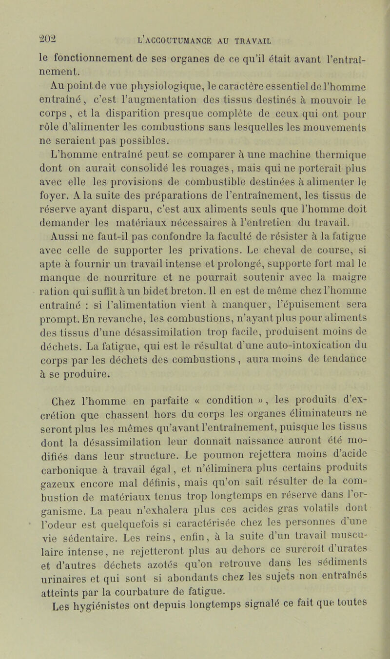 le fonctionnement de ses organes de ce qu’il était avant l’entraî- nement. Au point de vue physiologique, le caractère essentiel de l’homme entraîné, c’est l’augmentation des tissus destinés à mouvoir le corps , et la disparition presque complète de ceux qui ont pour rôle d’alimenter les combustions sans lesquelles les mouvements ne seraient pas possibles. L’homme entraîné peut se comparer à une machine thermique dont on aurait consolidé les rouages, mais qui ne porterait plus avec elle les provisions de combustible destinées à alimenter le foyer. A la suite des préparations de l’entraînement, les tissus de réserve ayant disparu, c’est aux aliments seuls que l’homme doit demander les matériaux nécessaires à l’entretien du travail. Aussi ne faut-il pas confondre la faculté de résister à la fatigue avec celle de supporter les privations. Le cheval de course, si apte à fournir un travail intense et prolongé, supporte fort mal le manque de nourriture et ne pourrait soutenir avec la maigre ration qui sufîit h un bidet breton. Il en est de môme chez l’homme entraîné : si l’alimentation vient ti manquer, l’épuisement sera prompt. En revanche, les combustions, n’ayant plus pour aliments des tissus d’une désassimilation trop facile, produisent moins do déchets. La fatigue, qui est le résultat d’une auto-intoxication du corps par les décliets des combustions , aura moins de tendance à se produire. Chez l’homme en parfaite « condition » , les produits d’ex- crétion que chassent hors du corps les organes éliminateurs ne seront plus les mêmes qu’avant l’entraînement, puisque les tissus dont la désassimilation leur donnait naissance auront été mo- difiés dans leur structure. Le poumon rejettera moins d’acide carbonique à travail égal, et n’éliminera plus certains produits gazeux encore mal définis, mais qu’on sait résulter de la com- bustion de matériaux tenus trop longtemps en réserve dans 1 or- ganisme. La peau n’exhalera plus ces acides gras volatils dont l’odeur est quelquefois si caractérisée chez les personnes d une vie sédentaire. Les reins, enfin, à la suite d un travail muscu- laire intense, ne rejetteront plus au dehors ce surcroît durâtes et d’autres déchets azotés qu’on retrouve dans les sédiments urinaires et qui sont si abondants chez les sujets non entraînés atteints par la courbature de fatigue. Les hygiénistes ont depuis longtemps signalé ce fait que toutes