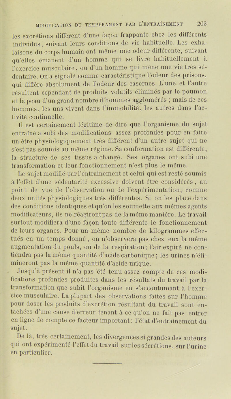 MODIFICATION DU TEMPÉRAMENT PAR l’eNTRAÎNEMENT 4Ü3 les excrétions diffèrent d’une façon frappante chez les différents individus, suivant leurs conditions de vie habituelle. Les exha- laisons du corps humain ont même une odeur différente, suivant qu'elles émanent d’un homme qui se livre habituellement à l’exercice musculaire, ou d’un homme qui mène une vie très sé- dentaire. On a signalé comme caractéristique l’odeur des prisons, qui diffère absolument de l’odeur des casernes. L’une et l’autre résultent cependant de produits volatils éliminés par le poumon et la peau d’un grand nombre d’hommes agglomérés ; mais de ces hommes, les uns vivent dans l’immobilité, les autres dans l’ac- tivité continuelle. Il est certainement légitime de dire que l’organisme du sujet entraîné a subi des modifications assez profondes pour en faire un être physiologiquement très différent d’un autre sujet qui ne s’est pas soumis au même régime. Sa conformation est différente, la structure de ses tissus a changé. Ses organes ont subi une transformation et leur fonctionnement n’est plus le même. Le sujet modifié par l’entraînement et celui qui est resté soumis h l’effet d’une sédentarité excessive doivent être considérés , au point de vue de l’observation ou de l’expérimentation, comme deux unités physiologiques très différentes. Si on les place dans des conditions identiques et qu’on les soumette aux mêmes agents modificateurs, ils ne réagiront pas de la même manière. Le travail surtout modifiera d’une façon toute différente le fonctionnement de leurs organes. Pour un même nombre de kilogrammes effec- tués en un temps donné , on n’observera pas chez eux la même augmentation du pouls, ou de la respiration ; l’air expiré ne con- tiendra pas la même quantité d’acide carbonique ; les urines n’éli- mineront pas la même quantité d’acide urique. Jusqu’à présent il n’a pas été tenu assez compte de ces modi- fications profondes produites dans les résultats du travail par la transformation que subit l’organisme en s’accoutumant à l’exer- cice musculaire. La plupart des observations faites sur l’homme pour doser les produits d’excrétion résultant du travail sont en- tachées d’une cause d’erreur tenant à ce qu’on ne fait pas entrer en ligne de compte ce facteur important : l’état d’entraînement du sujet. De là, très certainement, les divergences si grandes des auteurs qui ont expérimente 1 effet du travail sur les secrétions, sur l’urine en particulier.