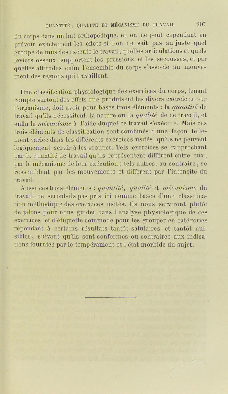 du corps dans un but orthopédique, et on ne peut cependant en prévoir exactement les effets si l’on ne sait pas au juste quel groupe de muscles exécute le travail, quelles articulations et quels leviers osseux supportent les pressions et les secousses, et par quelles attitudes enfin l’ensemble du corps s’associe au mouve- ment des régions qui travaillent. Une classification physiologique des exercices du corps, tenant compte surtout des effets que produisent les divers exercices sur l’organisme, doit avoir pour hases trois éléments : la quantité de travail qu’ils nécessitent, la nature ou la qualité de ce travail, et enfin le mécanisme à l’aide duquel ce travail s’exécute. Mais ces trois éléments de classification sont combinés d’une façon telle- ment variée dans les différents exercices usités, qu’ils ne peuvent logiquement servir à les grouper. Tels exercices se rapprochant par la quantité de travail qu’ils représentent diffèrent entre eux, par le mécanisme de leur exécution ; tels autres, au contraire, se ressemblent par les mouvements et différent par l’intensité du travail. Aussi ces trois éléments : cquantité^ qualité et mécanisme du travail, ne seront-ils pas pris ici comme bases d’une classifica- tion méthodique des exercices usités. Ils nous serviront plutôt de jalons pour nous guider dans l’analyse physiologique de ces exercices, et d’étiquette commode pour les grouper en catégories répondant à certains résultats tantôt salutaires et tantôt nui- sibles , suivant qu’ils sont conformes ou contraires aux indica- tions fournies par le tempérament et l’état morbide du sujet.