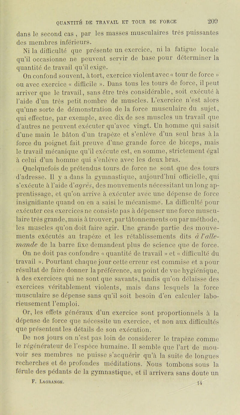 Î209 QUANTITÉ DE TRAVAIL ET TOUR DE FORCE dans le second cas , par les masses musculaires très puissantes des membres inférieurs. Ni la difficulté que présente un exercice, ni la fatigue locale qu’il occasionne ne peuvent servir de base pour déterminer la quantité de travail qu’il exige. On confond souvent, à tort, exercice violent avec « tour de force » ou avec exercice « difficile ». Dans tous les tours de force, il peut arriver que le travail, sans être très considérable, soit exécuté à l’aide d’un très petit nombre de muscles. L’exercice n’est alors qu’une sorte de démonstration de la force musculaire du sujet, qui effectue, par exemple, avec dix de ses muscles un travail que d’autres ne peuvent exécuter qu’avec vingt. Un homme qui saisit d’une main le bâton d’un trapèze et s’enlève d’un seul bras â la force du poignet fait preuve d’une grande force de biceps, mais le travail mécanique qu’il exécute est, en somme, strictement égal à celui d’un homme qui s’enlève avec les deux bras. Quelquefois de prétendus tours de force ne sont que des tours d’adresse. Il y a dans la gymnastique, aujourd’hui officielle, qui s’exécute à l’aide à'agrès^ des mouvements nécessitant un long ap- prentissage, et qu’on arrive à exécuter avec une dépense de force insignifiante quand on en a saisi le mécanisme. La difficulté pour exécuter ces exercices ne consiste pas à dépenser une force muscu- laire très grande, mais à trouver, par tâtonnemen ts ou par méthode, les muscles qu’on doit faire agir. Une grande partie des mouve- ments exécutés au trapèze et les rétablissements dits à l'alle- mande de la barre fixe demandent plus de science que de force. On ne doit pas confondre « quantité de travail » et « difficulté du travail ». Pourtant chaque jour cette erreur est commise et a pour résultat de faire donner la préférence, au point de vue hygiénique, à des exercices qui ne sont que savants, tandis qu’on délaisse des exercices véritablement violents, mais dans lesquels la force musculaire se dépense sans qu’il soit besoin d’en calculer labo- rieusement l’emploi. Or, les effets généraux d’un exercice sont proportionnels â la dépense de force que nécessite un exercice, et non aux difficultés que présentent les détails de son exécution. De nos jours on n’est pas loin de considérer le trapèze comme le régénérateur de l’espèce humaine. Il semble que l’art de mou- voir ses membres ne puisse s’acquérir qu’à la suite de longues recherches et de profondes méditations. Nous tombons sous la férule des pédants de la gymnastique, et il arrivera sans doute un F. Lagrange.