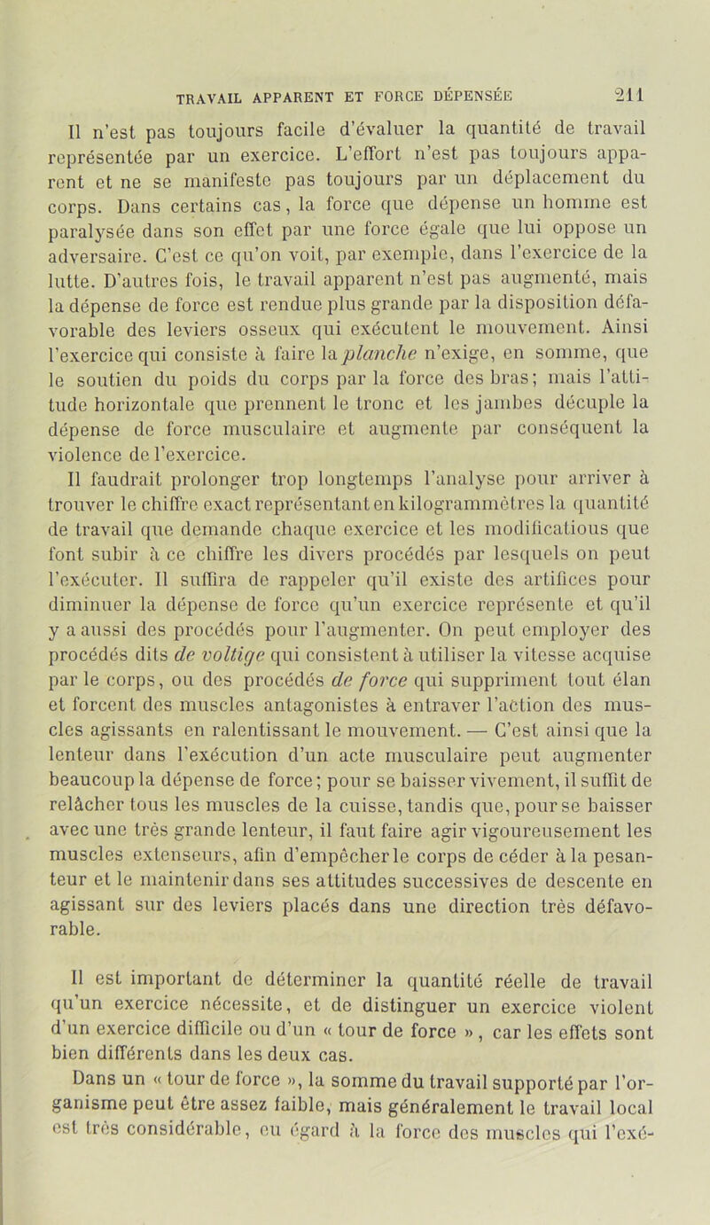 Il n’est pas toujours facile d’évaluer la quantité de travail représentée par un exercice. L’effort n’est pas toujours appa- rent et ne se manifeste pas toujours par un déplacement du corps. Dans certains cas, la force que dépense un homme est paralysée dans son effet par une force égale que lui oppose un adversaire. C’est ce qu’on voit, par exemple, dans l’exercice de la lutte. D’autres fois, le travail apparent n’est pas augmenté, mais la dépense de force est rendue plus grande par la disposition défa- vorable des leviers osseux qui exécutent le mouvement. Ainsi l’exercice qui consiste à faire \d.planche n’exige, en somme, que le soutien du poids du corps parla force des bras; mais l’atti- tude horizontale que prennent le tronc et les jambes décuple la dépense de force musculaire et augmente par conséquent la violence de l’exercice. Il faudrait prolonger trop longtemps l’analyse pour arriver à trouver le chiffre exact représentant en kilogrammètres la (quantité de travail que demande chaque exercice et les modiiicatious que font subir à ce chiffre les divers procédés par lesquels on peut l’exécuter. Il suffira de rappeler qu’il existe des artifices pour diminuer la dépense de force qu’un exercice représente et qu’il y a aussi des procédés pour l’augmenter. On peut employer des procédés dits de voltige qui consistent à utiliser la vitesse acquise parle corps, ou des procédés de force qui suppriment tout élan et forcent des muscles antagonistes à entraver l’action des mus- cles agissants en ralentissant le mouvement. — C’est ainsi que la lenteur dans l’exécution d’un acte musculaire peut augmenter beaucoup la dépense de force ; pour se baisser vivement, il suflit de relâcher tous les muscles de la cuisse, tandis que, pour se baisser avec une très grande lenteur, il faut faire agir vigoureusement les muscles extenseurs, aün d’empêcher le corps de céder à la pesan- teur et le maintenir dans ses attitudes successives de descente en agissant sur des leviers placés dans une direction très défavo- rable. Il est important de déterminer la quantité réelle de travail qu un exercice nécessite, et de distinguer un exercice violent d un exercice difficile ou d’un « tour de force » , car les effets sont bien différents dans les deux cas. Dans un « tour de force », la somme du travail supporté par l’or- ganisme peut être assez faible, mais généralement le travail local est très considérable, eu égard à la force des muscles qui l’exé-