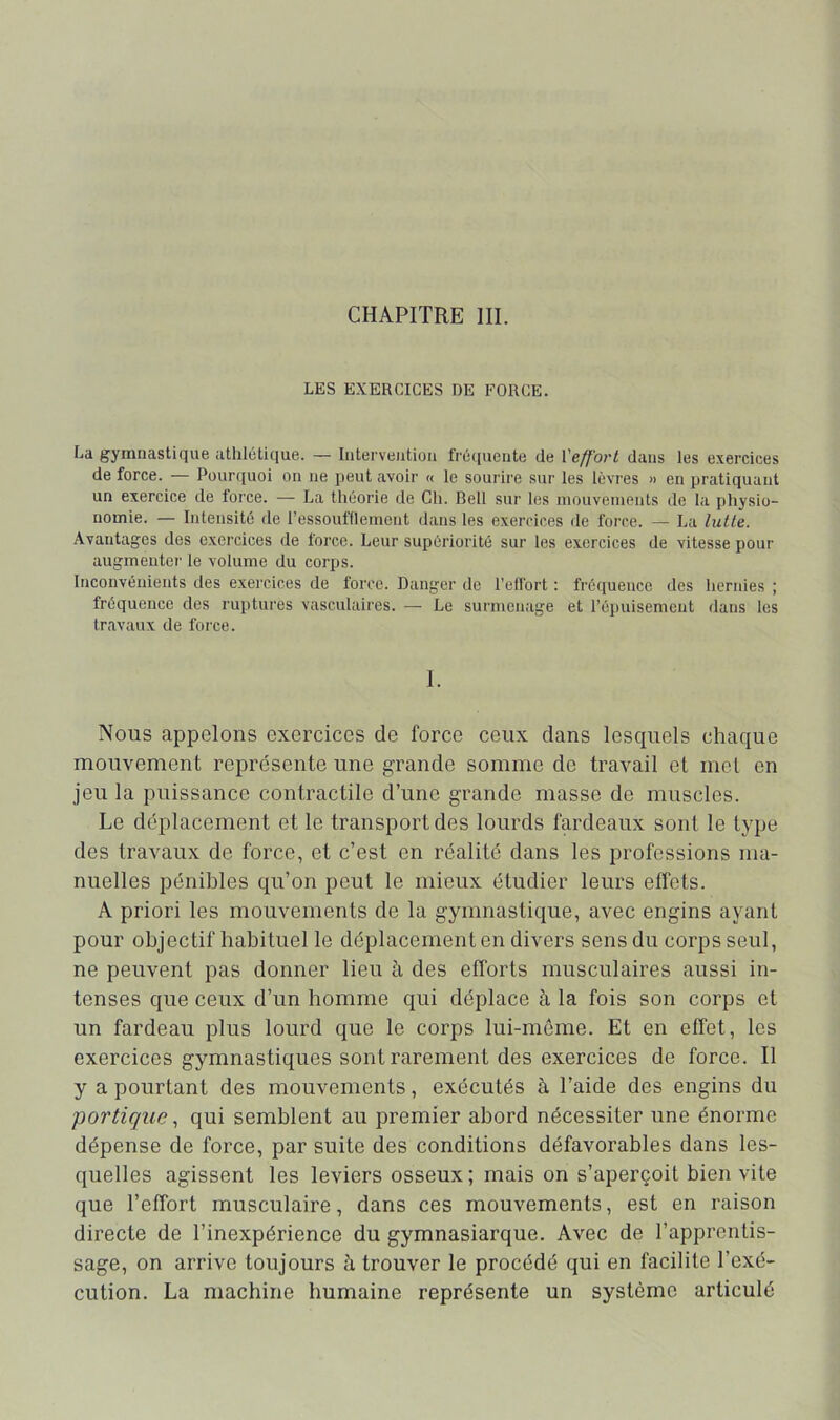 LES EXERCICES DE FORCE. La gymnastique athlétique. — Iiiterveiitioii fré(iueute de l'e/f'oi'L dans les exercices de force. — Pour([uoi on ne peut avoir « le sourire sur les lèvres » en pratiquant un exercice de force. — La théorie de Ch. Bell sur les mouvements de la physio- nomie. — Intensité de l’essoufflement dans les exercices de force. — La lutte. Avantages des exercices de force. Leur supériorité sur les exercices de vitesse pour augmentei' le volume du corps. Inconvénients des exercices de force. Danger de l’eftort : fréquence des hernies ; fréquence des ruptures vasculaii'es. — Le surmenage et l’épuisement dans les travaux de force. I. Nous appelons exercices de force ceux dans lescpiels chaque mouvement représente une grande somme de travail et met en jeu la puissance contractile d’une grande masse de muscles. Le déplacement et le transport des lourds fardeaux sont le type des travaux de force, et c’est en réalité dans les professions ma- nuelles pénibles qu’on peut le mieux étudier leurs effets. A priori les mouvements de la gymnastique, avec engins ayant pour objectif habituel le déplacement en divers sens du corps seul, ne peuvent pas donner lieu à des efforts musculaires aussi in- tenses que ceux d’un homme qui déplace à la fois son corps et un fardeau plus lourd que le corps lui-même. Et en effet, les exercices gymnastiques sont rarement des exercices de force. Il y a pourtant des mouvements, exécutés à l’aide des engins du portiquequi semblent au premier abord nécessiter une énorme dépense de force, par suite des conditions défavorables dans les- quelles agissent les leviers osseux; mais on s’aperçoit bien vite que l’effort musculaire, dans ces mouvements, est en raison directe de l’inexpérience du gymnasiarque. Avec de l’apprentis- sage, on arrive toujours à trouver le procédé qui en facilite l’exé- cution. La machine humaine représente un système articulé