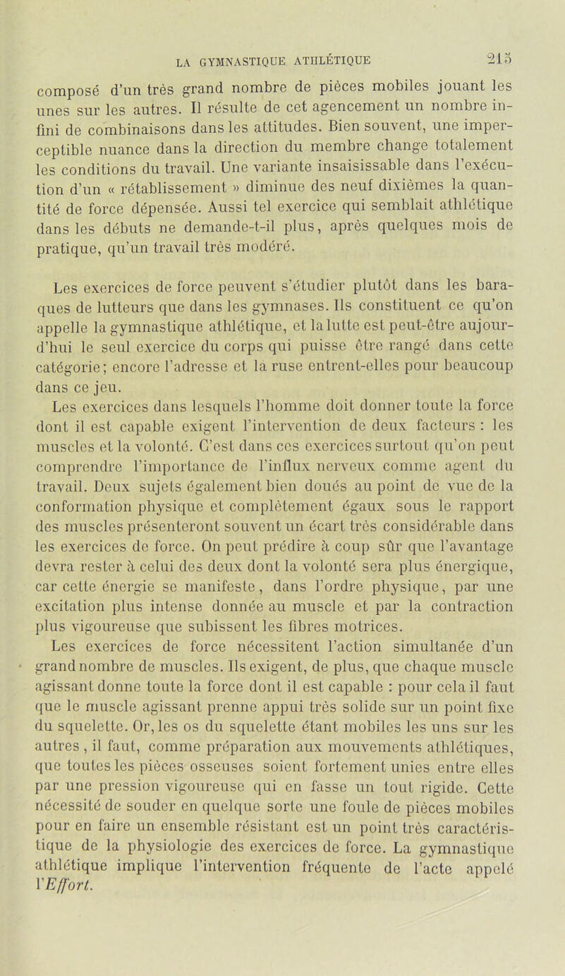 LA GYMNASTIQUE ATHLÉTIQUE 210 composé d'un très grund nombro do piocos mobilos joiicint los linos sur los autros. Il résulto do cot agoncomont un nombro in- fini do combinaisons dans les attiludos. Bion souvont, uno impor- coptiblo nuanco dans la direction du membre change totalement les conditions du travail. Une variante insaisissable dans l’exécu- tion d’un « rétablissement » diminue des neuf dixièmes la quan- tité de force dépensée. Aussi tel exercice qui semblait athlétique dans les débuts ne demande-t-il plus, après quelques mois de pratique, qu’un travail très modéré. Les exercices de force peuvent s’étudier plutôt dans les bara- ques de lutteurs que dans les gymnases. Ils constituent ce qu’on appelle la gymnastique athlétique, et la lutte est peut-être aujour- d’hui le seul exercice du corps qui puisse être rangé dans cette catégorie; encore l’adresse et la ruse entrent-elles pour beaucoup dans ce Jeu. Les exercices dans lesquels l’homme doit donner toute la force dont il est capable exigent l’intervention de deux facteurs : les muscles et la volonté. C’est dans ces exercices surtout qu’on peut comprendre l’importance de l’influx nerveux comme agent du travail. Deux sujets également bien doués au point do vue do la conformation physique et complètement égaux sous le rapport des muscles présenteront souvent un écart très considérable dans les exercices de force. On peut prédire à coup sûr que l’avantage devra rester h celui des deux dont la volonté sera plus énergique, car cette énergie se manifeste, dans l’ordre physique, par une excitation plus intense donnée au muscle et par la contraction I)lus vigoureuse que subissent les fibres motrices. Les exercices de force nécessitent l’action simultanée d’un grand nombre de muscles. Ils exigent, de plus, que chaque muscle agissant donne toute la force dont il est capable : pour cola il faut ((ue le muscle agissant prenne appui très solide sur un point fixe du squelette. Or, les os du squelette étant mobiles les uns sur les autres , il faut, comme préparation aux mouvements athlétiques, que toutes les pièces osseuses soient fortement unies entre elles par une pression vigoureuse ([ui en fasse un tout rigide. Cette nécessité de souder en quelque sorlo une foule de pièces mobiles pour en faire un ensemble résistant est un point très caractéris- tique de la physiologie des exercices de force. La gymnastique athlétique implique l’intervention fréquente de l’acte appelé VEffort.