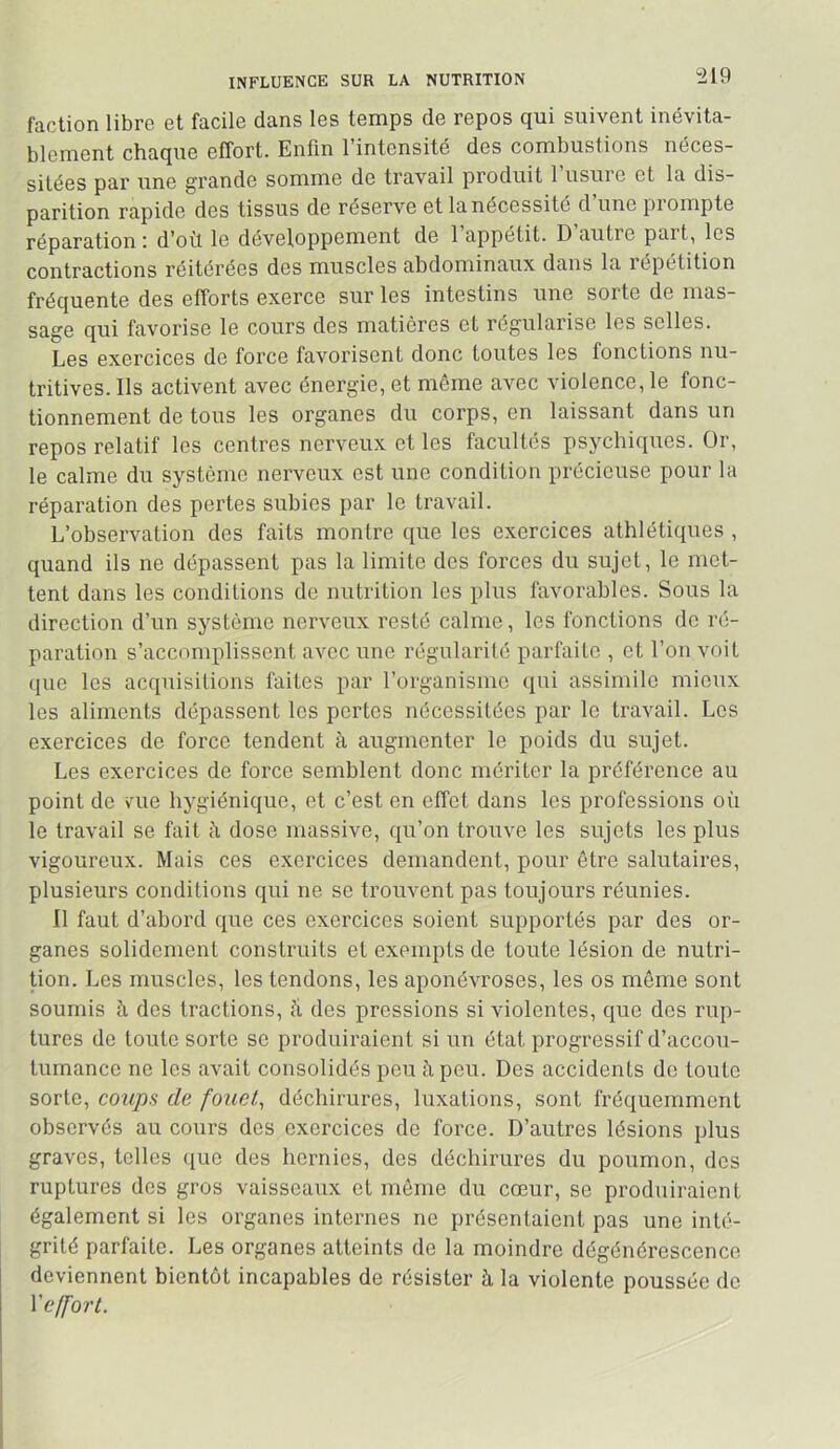 INFLUENCE SUR LA NUTRITION faction libre et facile dans les temps de repos qui suivent inévita- blement chaque effort. Enfin l’intensité des combustions néces- sitées par une grande somme de travail produit 1 usine et la dis- parition rapide des tissus de réserve et la nécessité d’une prompte réparation ; d’oü le développement de 1 appétit. D autre part, les contractions réitérées des muscles abdominaux dans la répétition fréquente des efforts exerce sur les intestins une sorte de mas- sage qui favorise le cours des matières et régularise les selles. Les exercices de force favorisent donc toutes les fonctions nu- tritives. Ils activent avec énergie, et même avec violence, le fonc- tionnement de tous les organes du corps, en laissant dans un repos relatif les centres nerveux et les facultés psychiques. Or, le calme du système nerveux est une condition précieuse pour la réparation des pertes subies par le travail. L’observation des faits montre que les exercices athlétiques , quand ils ne dépassent pas la limite des forces du sujet, le met- tent dans les conditions de nutrition les plus favorables. Sous la direction d’un système nerveux resté calme, les fonctions do ré- paration s’accomplissent avec une régularité parfaite , et l’on voit que les acquisitions faites par l’organisme qui assimile mieux les aliments dépassent les portes nécessitées par le travail. Los exercices de force tendent à augmenter le poids du sujet. Les exercices de force semblent donc mériter la préférence au point de vuie hygiénique, et c’est en effet dans les professions où le travail se fait à dose massive, qu’on trouve les sujets les plus vigoureux. Mais ces exercices demandent, pour être salutaires, plusieurs conditions qui ne se trouvent pas toujours réunies. Il faut d’abord que ces exercices soient supportés par des or- ganes solidement construits et exempts de toute lésion de nutri- tion. Les muscles, les tendons, les aponévroses, les os môme sont soumis à dos tractions, Ù des pressions si violentes, que des rup- tures de toute sorte se produiraient si un état progressif d’accou- tumance ne les avait consolidés peu à peu. Des accidents de toute sorte, coups de fouet, déchirures, luxations, sont fréquemment observés au cours des exercices de force. D’autres lésions plus graves, telles que des hernies, des déchirures du poumon, des ruptures des gros vaisseaux et môme du cœur, se produiraient également si les organes internes ne présentaient pas une inté- grité parfaite. Les organes atteints de la moindre dégénérescence deviennent bientôt incapables de résister à la violente poussée de Veffort.