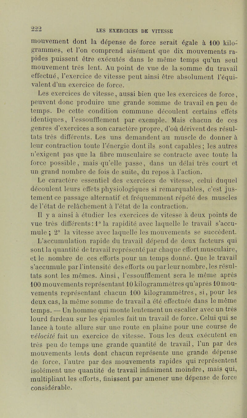 mouvement dont la dépense de force serait égale à 100 kilo- grammes, et l’on comprend aisément que dix mouvements ra- pides puissent être exécutés dans le môme temps qu’un seul mouvement très lent. Au point de vue de la somme du travail effectué, l’exercice de vitesse peut ainsi être absolument l’équi- A'alentd’un exercice de force. Les exercices de vitesse, aussi bien que les exercices de force, peuvent donc produire une grande somme de travail en peu de temps. De cette condition commune découlent certains effets identiques, l’essoufflement par exemple. Mais cbacun de ces genres d’exercices a son caractère propre, d’où dérivent des résul- tats très différents. Les uns demandent au muscle de donner à leur contraction toute l’énergie dont ils sont capables; les autres n’exigent pas que la libre musculaire se contracte avec toute la force possible, mais qu’elle passe, dans un délai très court et un grand nombre de fois do suite, du repos à l’action. Le caractère essentiel des exercices de vitesse, celui duquel découlent leurs effets physiologiques si remarquables, c’est jus- tement ce passage alternatif et fréquemment répété des muscles de l’état de relâchement â l’état de la contraction. Il y a ainsi à étudier les exercices de vitesse à deux points de vue très différents: 1° la rapidité avec laquelle le travail s’accu- mule ; 2“ la vitesse avec laquelle les mouvements se succèdent. L’accumulation rapide du travail dépend de deux facteurs qui sont la quantité de travail représenté par chaque effort musculaire, et le nombre de ces efforts pour un temps donné. Que le travail s’accumule par l’intensité desefïbrts ouparleur nombre, les résul- tats sont les mômes. Ainsi, l’essoufflement sera le même après 100 mouvements représentant 10 kilogrammètres qu’après 10 mou- vements représentant chacun 100 kilogrammètres, si, pour les deux cas, la même somme de travail a été effectuée dans le même temps. — Un homme qui monte lentement un escalier avec un très lourd fardeau sur les épaules fait un travail de force. Celui qui se lance à toute allure sur une route en plaine pour une course de vélocité fait un exercice de vitesse. Tous les deux exécutent en très peu de temps une grande quantité de travail, l’un par des mouvements lents dont chacun représente une grande dépense de force, l’autre par des mouvements rapides qui représentent isolément une quantité de travail infiniment moindre, mais qui, multipliant les efforts, finissent par amener une dépense de force considérable.