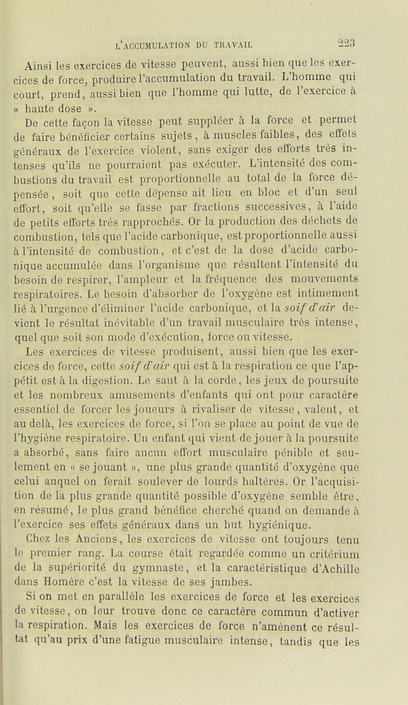 2-23 l’accumulation du travail Ainsi los cxorcicos do vitosso poiivent, aussi bien que les exer- cices de force, produire l’accumulation du travail. L’homme qui court, prend, aussi bien que l’homme qui lutte, de l’exercice à « haute dose ». De cette façon la vitesse peut suppléer h la force et permet de faire bénélicier certains sujets, à muscles faibles, des effets généraux de l’exercice violent, sans exiger des efforts très in- tenses qu’ils ne pourraient pas exécuter. L’intensité des com- bustions du travail est proportionnelle au total de la force dé- pensée , soit que cette dépense ait lieu en bloc et d’un seul effort, soit qu’elle se fasse par fractions successives, à l’aide de petits efforts très rapprochés. Or la production des déchets de combustion, tels que l’acide carbonique, est proportionnelle aussi à l’intensité de combustion, et c’est de la dose d’acide carbo- nique accumulée dans l’organisme que résultent l’intensité du besoin de respirer, l’ampleur et la fréquence des mouvements respiratoires. Le besoin d’absorber de l’oxygène est intimement lié à l’urgence d’éliminer l’acide carbonique, et la soif d'air de- vient le résultat inévitable d’un travail musculaire très intense, quel que soit son mode d’exécution, force ou vitesse. Les exercices de vitesse produisent, aussi bien que les exer- cices de force, cette soif d'air qui est à la respiration ce que l’ap- pétit est à la digestion. Le saut à la corde, les jeux de poursuite et les nombreux amusements d’enfants qui ont pour caractère essentiel de forcer les joueurs à rivaliser de vitesse, valent, et au delà, les exercices de force, si l'on se place au point de vue de l’hygiène respiratoire. Un enfant qui vient de jouer à la poursuite a absorbé, sans faire aucun effort musculaire pénible et seu- lement en « se jouant », une plus grande quantité d’oxygène que celui auquel on ferait soulever de lourds haltères. Or l’acquisi- tion de la plus grande quantité possible d’oxygène semble être, en résumé, le plus grand bénéfice cherché quand on demande à l’exercice ses effets généraux dans un but hygiénique. Chez les Anciens, les exercices de vitesse ont toujours tenu le premier rang. La course était regardée comme un critérium de la supériorité du gymnaste, et la caractéristique d’Achille dans Homère c’est la vitesse de ses jambes. Si on met en parallèle les exercices de force et les exercices de vitesse, on leur trouve donc ce caractère commun d’activer la respiration. Mais les exercices de force n’amènent ce résul- tat qu’au prix d’une fatigue musculaire intense, tandis que les