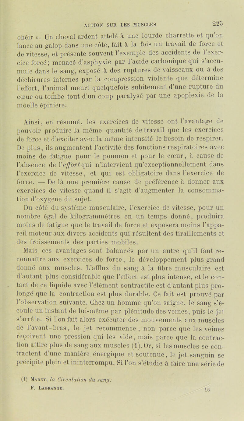 ACTION SUR LES MUSCLES obéir ». Un cheval ardent attelé à une lourde charrette et qu’on lance au galop dans une côte, fait à la fois un travail de force et de vitesse, et présente souvent l’exemple des accidents de 1 exer- cice forcé ; menacé d’asphyxie par l’acide carbonique qui s accu- mule dans le sang, exposé à des ruptures de vaisseaux ou h des déchirures internes par la compression violente que détermine l’effort, l’animal meurt quelquefois subitement d’une rupture du cœur ou tombe tout d’un coup paralysé par une apoplexie de la moelle épinière. Ainsi, en résumé, les exercices de vitesse ont l’avantage de pouvoir produire la môme quantité de travail que les exercices de force et d’exciter avec la même intensité le besoin de respirer. De plus, ils augmentent l’activité des fonctions respiratoires avec moins de fatigue pour le poumon et pour le cœur, cause de l'absence de Vefforlqiû n’intervient qu’exceptionnellement dans l’exercice de vitesse, et qui est obligatoire dans l'exercice de force. — De là une première cause de préférence à donner aux exercices de vitesse quand il s’agit d’augmenter la consomma- tion d’oxygène du sujet. Du côté du système musculaire, l’exercice de vitesse, pour un nombre égal de kilogrammètres en un temps donné, produira moins de fatigue que le travail de force et exposera moins l’appa- reil moteur aux divers accidents qui résultent des tiraillements et des froissements des parties mobiles. Mais ces avantages sont balancés par un autre qu’il faut re- connaître aux exercices de force, le développement plus grand donné aux muscles. L’afflux du sang à la fibre musculaire est d’autant plus considérable que l’effort est plus intense, et le con- tact de ce liquide avec l’élément contractile est d’autant plus pro- longé que la contraction est plus durable. Ce fait est prouvé par l’observation suivante. Chez un homme qu’on saigne, le sang s’é- coule un instant de lui-même par plénitude des veines, puis le jet s’arrête. Si l’on fait alors exécuter des mouvements aux muscles de l’avant-bras, le jet recommence, non parce que les veines reçoivent une pression qui les vide, mais parce que la contrac- tion attire plus de sang aux muscles (1). Or, si les muscles se con- tractent d’une manière énergique et soutenue, le jet sanguin se I>récipite plein et ininterrompu. Si l’on s’étudie à faire une série de (1) Maury, hi Circiilalion du sang: F. Lagrange. lo