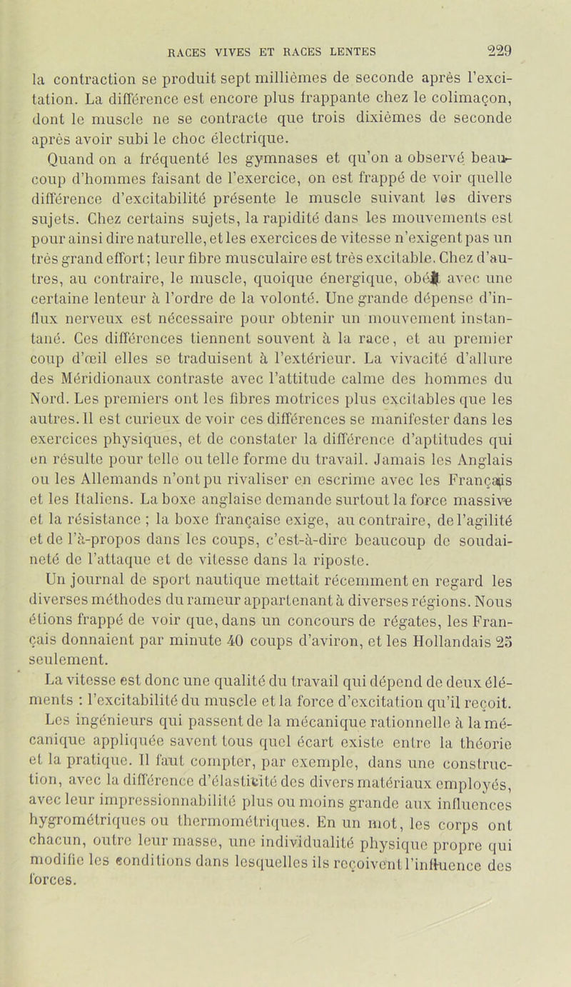 la contraction se produit sept millièmes de seconde après l’exci- tation. La différence est encore plus frappante chez le colimaçon, dont le muscle ne se contracte que trois dixièmes de seconde après avoir subi le choc électrique. Quand on a fréquenté les gymnases et qu’on a observé beau^ coup d’hommes faisant de l’exercice, on est frappé de voir quelle différence d’excitabilité présente le muscle suivant les divers sujets. Chez certains sujets, la rapidité dans les mouvements est pour ainsi dire naturelle, et les exercices de vitesse n’exigent pas un très grand effort; leur fibre musculaire est très excitable, Chez d’au- tres, au contraire, le muscle, quoique énergique, obé||L avec une certaine lenteur à l’ordre de la volonté. Une grande dépense d’in- flux nerveux est nécessaire pour obtenir un mouvement instan- tané. Ces différences tiennent souvent à la race, et au premier coup d’reil elles se traduisent à l’extérieur. La vivacité d’allure des Méridionaux contraste avec l’attitude calme des hommes du Nord. Les premiers ont les fibres motrices plus excitables que les autres. 11 est curieux de voir ces différences se manifester dans les exercices physiques, et de constater la différence d’aptitudes qui en résulte pour telle ou telle forme du travail. Jamais les Anglais ou les Allemands n’ont pu rivaliser en escrime avec les Français et les Italiens. La boxe anglaise demande surtout la force massive et la résistance ; la boxe française exige, au contraire, de l’agilité et de l’à-propos dans les coups, c’est-à-dire beaucoup de soudai- neté de l’attaque et de vitesse dans la riposte. Un journal de sport nautique mettait récemment en regard les diverses méthodes du rameur appartenant à diverses régions. Nous étions frappé de voir que, dans un concours de régates, les Fran- çais donnaient par minute 40 coups d’aviron, et les Hollandais 25 seulement. La vitesse est donc une qualité du travail qui dépend de deux élé- ments ; l’excitabilité du muscle et la force d’excitation qu’il reçoit. Les ingénieurs qui passent de la mécanique rationnelle à la mé- canique appliquée savent tous quel écart existe entre la théorie et la pratique. Il faut compter, par exemple, dans une construc- tion, avec la différence d’élastitïté des divers matériaux employés, avec leur impressionnabilité plus ou moins grande aux influences hygrométriques ou thermométriques. En un mot, les corps ont chacun, outre leur masse, une individualité physique propre qui modifie les conditions dans lesquelles ils reçoivent l’influence des forces.