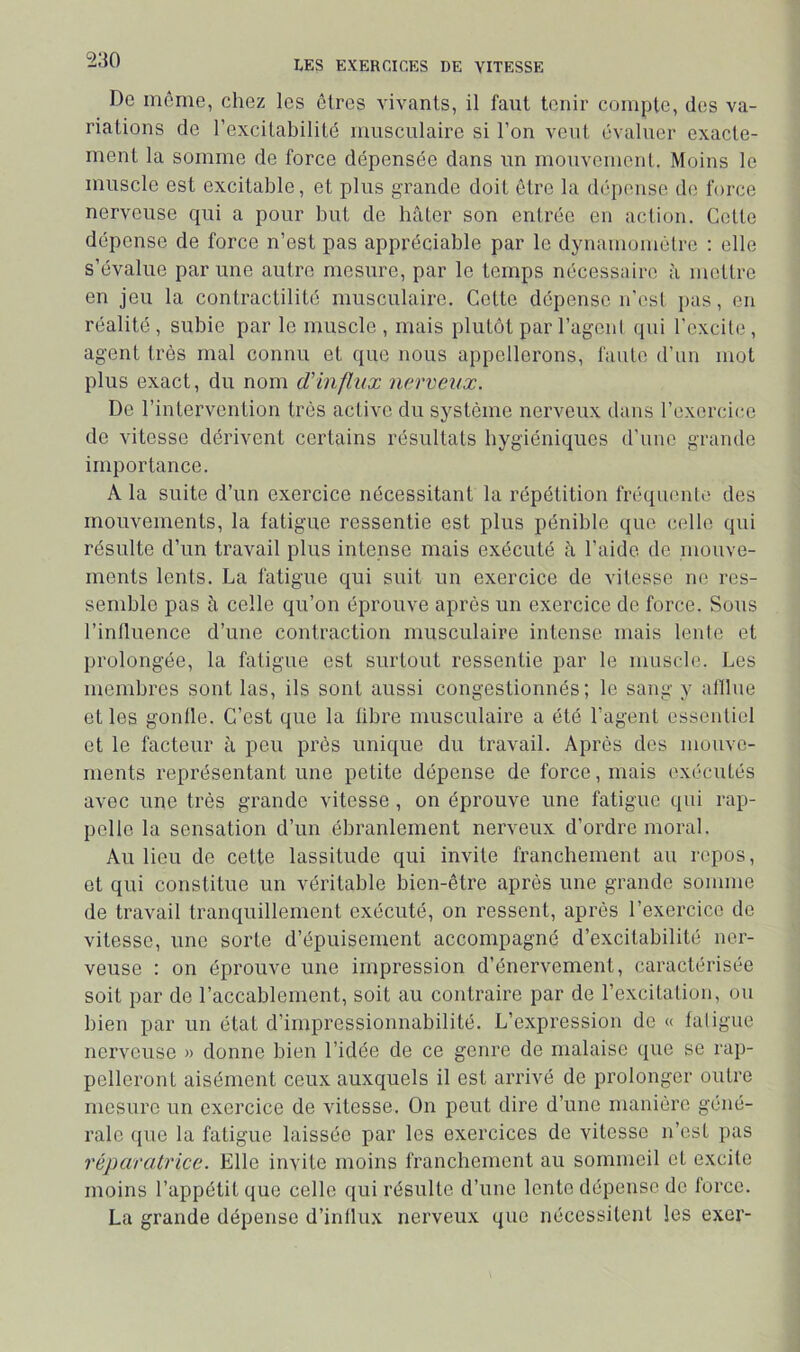 De môme, chez les êtres vivants, il faut tenir compte, des va- riations de l’excitabilité musculaire si l’on veut évaluer exacte- ment la somme de force dépensée dans un mouvement. Moins le muscle est excitable, et plus grande doit être la déi)ense de force nerveuse qui a pour but de hâter son entrée en action. Colle dépense de force n’est pas appréciable par le dynamomètre : elle s’évalue par une autre mesure, par le temps nécessaire â mettre en jeu la contractilité musculaire. Celte dépense n’est pas, en réalité , subie par le muscle , mais plutôt par l’agoni qui l'excite, agent très mal connu et que nous appellerons, faute d’un mot plus exact, du nom d'influx nerveux. De l’intervention très active du système nerveux dans l’exercice de vitesse dérivent certains résultats hygiéniques d’une grande importance. A la suite d’un exercice nécessitant la répétition fréquente des mouvements, la fatigue ressentie est plus pénible que celle qui résulte d’un travail plus intense mais exécuté â l’aide de mouve- ments lents. La fatigue qui suit un exercice de vitesse no res- semble pas à celle qu’on éprouve après un exercice de force. Sous l’influence d’une contraction musculaire intense mais lente et prolongée, la fatigue est surtout ressentie par le muscle. Les membres sont las, ils sont aussi congestionnés; le sang y alllue et les gonfle. C’est que la libre musculaire a été l’agent essentiel et le facteur à peu près unique du travail. Après des mouve- ments représentant une petite dépense de force, mais exécutés avec une très grande vitesse , on éprouve une fatigue qui rap- pelle la sensation d’un ébranlement nerveux d’ordre moral. Au lieu de cette lassitude qui invite franchement au repos, et qui constitue un véritable bien-être après une grande somme de travail tranquillement exécuté, on ressent, après l’exercice de vitesse, une sorte d’épuisement accompagné d’excitabilité ner- veuse : on éprouve une impression d’énervement, caractérisée soit par de l’accablement, soit au contraire par de l’excitation, ou bien par un état d’impressionnabilité. L’expression de « fatigue nerveuse » donne bien l’idée de ce genre de malaise que se rap- pelleront aisément ceux auxquels il est arrivé de prolonger outre mesure un exercice de vitesse. On peut dire d’une manière géné- rale que la fatigue laissée par les exercices de vitesse n’est pas réparatrice. Elle invite moins franchement au sommeil et excite moins l’appétit que celle qui résulte d’une lente dépense de force. La grande dépense d’influx nerveux que nécessitent les exer-