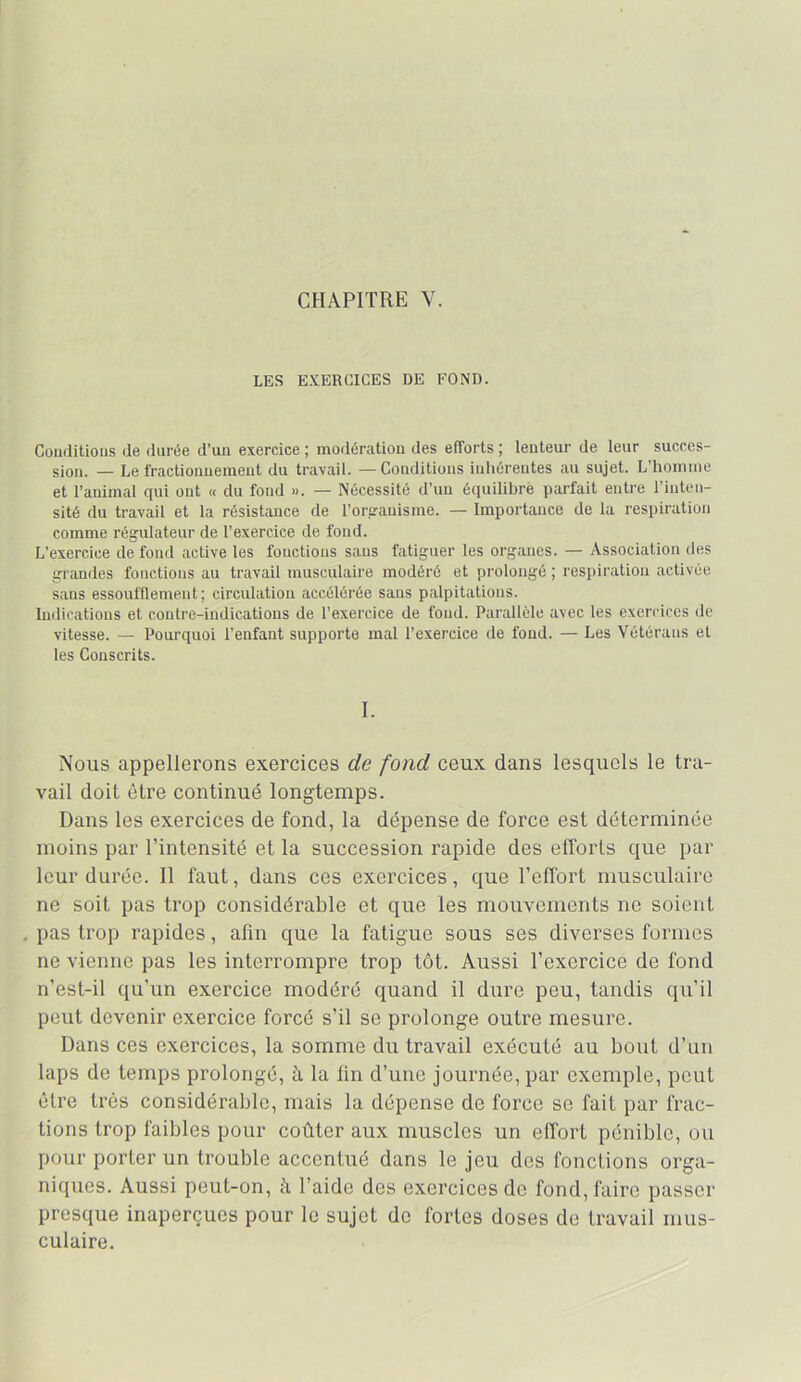 CHAPITRE V. LES EXERCICES DE FOND. Coiiflitioiis de durée d’un exercice ; modération des efforts ; lenteur de leur succes- sion. — Le fractionnement du travail. —Conditions inhérentes au sujet. L’homme et l’animal qui ont « du fond ». — Nécessité d’un équilibré parfait entre l’inten- sité du travail et la résistance de l’orfrauisme. — Importance de la respiration comme régulateur de l’exercice de fond. L’exercice de fond active les fonctions sans fatiguer les organes. — Association fies grandes fonctions au travail musculaire modéré et prolongé ; resi»iration activée sans essoufflement; circulation accélérée sans palpitations. Indications et contre-indications de l’exercice de fond. Parallèle avec les exercices de vitesse. — Pourquoi l’enfant supporte mal l’exercice de fond. — Les Vétérans et les Conscrits. I. Nous appellerons exercices de fond ceux dans lesquels le tra- vail doit être continué longtemps. Dans les exercices de fond, la dépense de force est déterminée moins par l’intensité et la succession rapide des efforts que par leur durée. Il faut, dans ces exercices, que l’effort musculaire ne soit pas trop considérable et que les mouvements ne soient pas trop rapides, afin que la fatigue sous ses diverses formes ne vienne pas les interrompre trop tôt. Aussi l’exercice de fond n’est-il qu’un exercice modéré quand il dure peu, tandis qu’il peut devenir exercice forcé s’il se prolonge outre mesure. Dans ces exercices, la somme du travail exécuté au bout d’un laps de temps prolongé, à la fin d’une journée, par exemple, peut être très considérable, mais la dépense de force se fait par frac- tions trop faibles pour coûter aux muscles un effort pénible, ou pour porter un trouble accentué dans le jeu des fonctions orga- niques. Aussi peut-on, à l’aide des exercices de fond, faire passer presque inaperçues pour le sujet de fortes doses de travail mus- culaire.