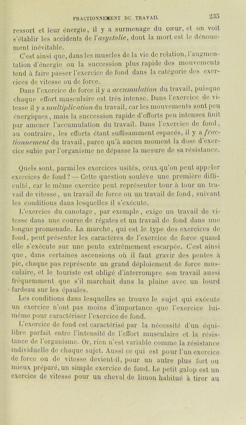 FRACTIONNEMENT DU TRAVAIL 233 ressort et leur énergie, il y a surmenage du cœur, et on voit s’établir les accidents de Vüsystolie^ dont la mort est le dénoue- ment inévitable. C’est ainsi que, dans les muscles de la vie de relation, l’augmen- tation d'énergie ou la succession plus rapide des mouvements tend à faire passer l’exercice de fond dans la catégorie des exer- cices de vitesse ou de force. Dans l’exercice de force il y a accumulütion du travail, puisque chaque effort musculaire est très intense. Dans 1 exercice de vi- tesse il y a multiplication du travail, car les mouvements sont peu énergiques, mais la succession rapide d’efforts peu intenses linit par amener l’accumulation du travail. Dans 1 exercice de fond, au contraire, les efforts étant sutlisamment espacés, il y 'àfrac- tionnement du travail, parce qu’à aucun moment la dose d’exer- cice subie par l’organisme ne dépasse la mesure de sa résistance. Quels sont, parmi les exercices usités, ceux qu’on peut appider exercices de fond? — Cette question soulève une première difli- cullé, car le même exercice peut représenter tour à tour un tra- vail de vitesse, un travail de force ou un travail do fond, suivant les conditions dans lesquelles il s’exécute. L’exercice du canotage, par exemple, exige un travail de vi- tesse dans une course de régates et un travail de fond dans une longue promenade. La marche, qui est le type dos exercices de fond, peut présenter les caractères de l’exercice de force quand elle s’exécute sur une pente extrêmement escarpée. C’est ainsi que, dans certaines ascensions où il faut gravir des pentes à pic, chaque pas représente un grand déploiement de force mus- culaire, et le touriste est obligé d’interrompre sou travail aussi fréquemment que s’il marchait dans la plaine avec un lourd fardeau sur les épaules. Los conditions dans lesquelles se trouve le sujet qui exécute un exercice n’ont pas moins d’importance que l’exercice lui- même pour caractériser l’exercice de fond. L’exercice de fond est caractérisé par la nécessité d'un é([ui- libre parlait entre l’intensité do l’effort musculaire et la n^sis- tance do 1 organisme. Or, rien n’est variable comme la résistance individuelle de cbaijiie sujet. Aussi ce (pii est pour l’un exercice de force ou de vitesse devient-il, pour un autre plus lurt ou mieux préparé, un simple exercice de fond. Le petit galop est un exercice de vitesse pour un cheval de limon habitué à tirer au