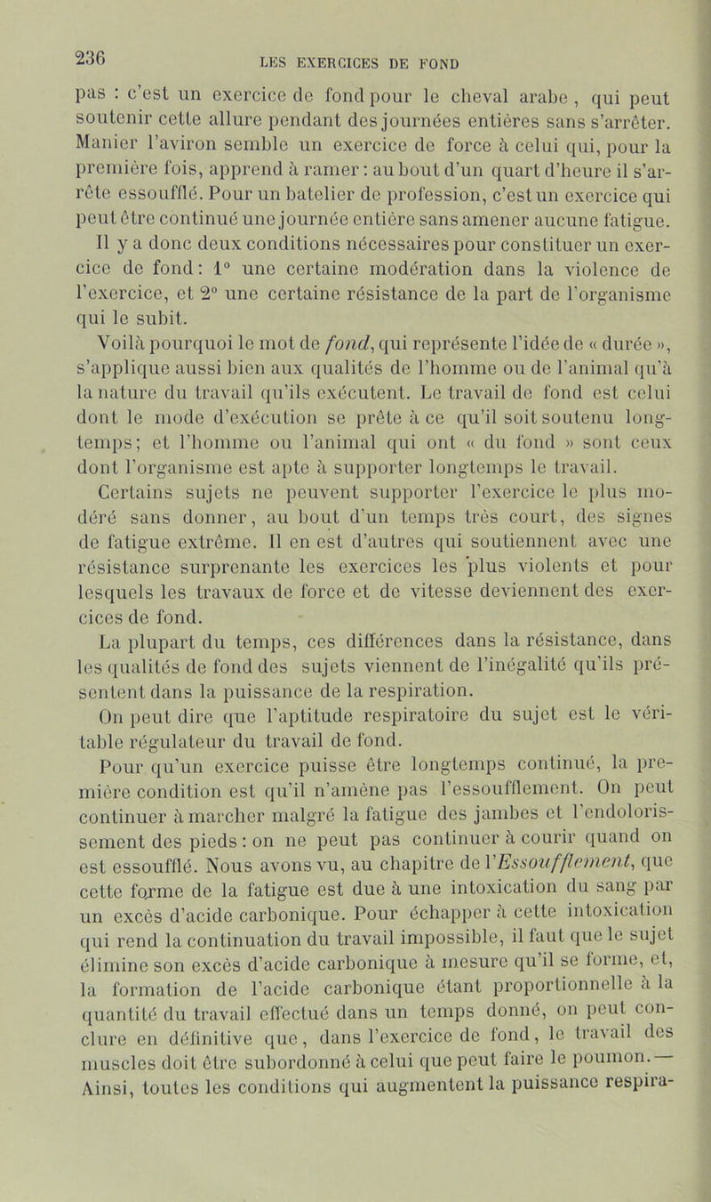 pas ; c’esl un exercice de fond pour le cheval arabe , qui peut soutenir cette allure pendant des journées entières sans s’arrêter. Manier l’aviron semble un exercice de force à celui qui, pour la première fois, apprend à ramer ; au bout d’un quart d’heure il s’ar- rête essoufflé. Pour un batelier de profession, c’est un exercice qui peut être continué une journée entière sans amener aucune fatigue. Il y a donc deux conditions nécessaires pour constituer un exer- cice de fond: 1“ une certaine modération dans la violence de l’exercice, et 2“ une certaine résistance de la part de l’organisme qui le subit. Voilà pourquoi le mot de fond^ qui représente l’idée de « durée », s’applique aussi bien aux qualités de l’homme ou de l’animal qu’à la nature du travail qu’ils exécutent. Le travail de fond est celui dont le mode d’exécution se prête à ce qu’il soit soutenu long- temps; et l’homme ou l’animal qui ont « du fond » sont ceux dont l’organisme est apte à supporter longtemps le travail. Certains sujets ne peuvent supporter l’exercice le plus mo- déré sans donner, au bout d’un temps très court, des signes de fatigue extrême. 11 en est d’autres qui soutiennent avec une résistance surprenante les exercices les plus violents et pour lesquels les travaux de force et de vitesse deviennent des exer- cices de fond. La plupart du temps, ces diflérences dans la résistance, dans les qualités de fond des sujets viennent de l’inégalité qu’ils pré- sentent dans la puissance de la respiration. On peut dire que l’aptitude respiratoire du sujet est le véri- table régulateur du travail de fond. Pour qu’un exercice puisse être longtemps continué, la pre- mière condition est qu’il n’amène pas l’essoufflement. On peut coutinuer à marcher malgré la fatigue des jambes et 1 endoloris- sement des pieds : on ne peut pas continuer à courir quand on est essoufflé. Nous avons vu, au chapitre de VEssoiifflonent, que cette fojme de la fatigue est due à une intoxication du saug par un excès d’acide carbonique. Pour échapper à cette intoxication qui rend la continuation du travail impossible, il faut que le sujet élimine son excès d’acide carbonique à mesure qu il se lorme, et, la formation de l’acide carbonique étant proportionnelle à la quantité du travail efléctué dans un temps donné, on peut con- clure en définitive que, dans l’exercice de lond, le travail dos muscles doit être subordonné à celui que peut faire le poumon. Ainsi, toutes les conditions qui augmentent la puissance respii’a-