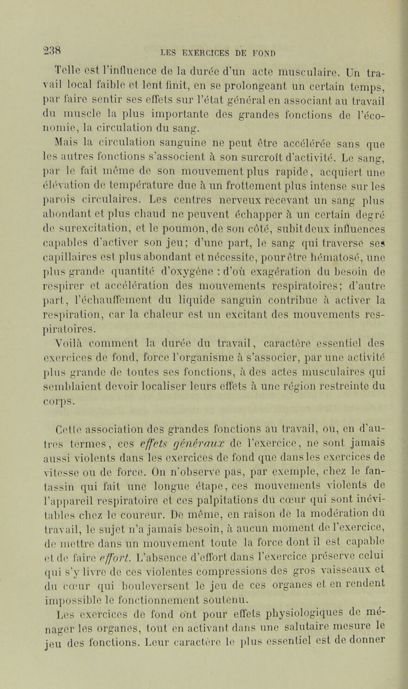 Telle est rinlluencc de la durée d'un acte musculaire. Un tra- vail local faible et lent finit, en se prolongeant un certain temps, par laire sentir ses effets sur l’état général en associant au travail du muscle la plus importante des grandes fonctions de l’éco- nomie, la circulation du sang. Mais la circulation sanguine ne peut être accélérée sans que les autres fonctions s’associent à son surcroît d’activité. Le sang, jiar le fait même de son mouvement plus rapide, acquiert une ('b'vation de température due à un frottement plus intense sur les [larois circulaires. Les centres nerveux recevant un sang plus abondant et plus ebaud ne peuvent échapper à un certain degré de surexcitation, et le poumon, de son coté, subit deux intlucnces ca|)ablcs d'activer son Jeu; d’une part, le sang qui traverse se? ciqiillaires est plus abondant et nécessite, pour être bématosé, une plus grande ([uantité d’oxygène : d’où exagération du besoin de respirer et accélération des mouvements respiratoires; d’autre })art, l’écbaulfement du liquide sanguin contribue à activer la resi)iratiou, car la chaleur est un excitant des mouvements res- piratoires. Voilà comment la durée du travail, caractère essentiel des exercices de fond, force l’organisme à s’associer, par une activité })lus grande de toutes ses fonctions, à des actes musculaires qui semblaient devoir localiser leurs effets à une région restreinte du corps. Celle association des grandes fonctions au travail, ou, en d’au- Ires termes, ces effets (jénéraiix de l’exercice, ne sont jamais aussi violents dans les exercices de fond que dans les exercices de vitesse ou de force. On n’observe pas, par exemple, chez le fan- tassin qui fait une longue étape, ces mouvements violents de l’appareil respiratoire et ces palpitations du cœur qui sont inévi- tables chez le coureur. De même, en raison de la modération du travail, le sujet n’a jamais besoin, à aucun moment do l’exercice, de mettre dans un mouvement toute la force dont il est capable etd(\ faire effort. Tj’absence d’etfort dans l’exercice préserve celui (|ui s’y livre de ces violentes compressions dos gros vaisseaux et du cu'ur qui bouleversent le jeu de ces organes et en rendent inq)ossiblc le fonctionnement soutenu. ]jOS exercices do fond ont pour eflcts physiologiques de mé- nager les organes, tout en activant dans une salutaire mesure le jeu des fonctions. Leur caractère le plus essentiel est de donner