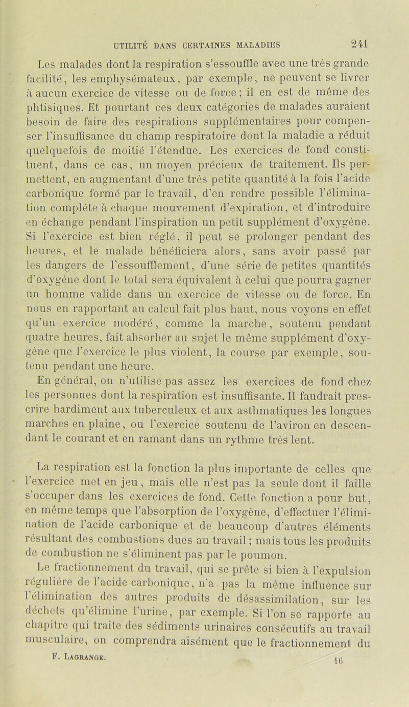 Les malades dont la respiration s’essouffle avec une très grande facilité, les emphysémateux, par exemple, ne peuvent se livrer aucun exercice de vitesse ou de force ; il en est de môme des phtisiques. Et pourtant ces deux catégories de malades auraient besoin de faire des respirations supplémentaires pour compen- ser l’insufTisance du champ respiratoire dont la maladie a réduit quelquefois de moitié l’étendue. Les exercices de fond consti- tuent, dans ce cas, un moyen précieux de traitement. Ils per- mettent, en augmentant d’une très petite quantité à la fois l’acide carbonique formé par le travail, d’en rendre possible l’élimina- tion complète à chaque mouvement d’expiration, et d’introduire en échange pendant l’inspiration un petit supplément d’oxygène. Si l’exercice est bien réglé, il peut se prolonger pendant des heures, et le malade bénéficiera alors, sans avoir passé par les dangers de l’essoufflement, d’une série de petites quantités d’oxygène dont le total sera équivalent à celui que pourra gagner un homme valide dans un exercice de vitesse ou de force. En nous en rapportant au calcul fait plus haut, nous voyons en effet qu’un exercice modéré, comme la marche, soutenu pendant quatre heures, fait absorber au sujet le même supplément d’oxy- gène que l’exercice le plus violent, la course par exemple, sou- tenu pendant une heure. En général, on n’utilise pas assez les exercices de fond chez- les personnes dont la respiration est insuffisante. Il faudrait pres- crire hardiment aux tuberculeux et aux asthmatiques les longues marches en plaine, ou l’exercice soutenu de l’aviron en descen- dant le courant et en ramant dans un rythme très lent. La respiration est la fonction la plus importante de celles que l’exercice met en jeu, mais elle n’est pas la seule dont il faille s occuper dans les exercices de fond. Cette fonction a pour but, en môme temps que l’absorption de l’oxygène, d’effectuer l’élimi- nation de l’acide carbonique et de beaucoup d’autres éléments résultant des combustions dues au travail ; mais tous les produits de combustion ne s’éliminent pas par le poumon. Le fractionnement du travail, (jui se prête si bien à l’expulsion régulièie de 1 acide carbonique, n a pas la même influence sur l’éliminalion des autres produits do désassimilation, sur les déchets (|u élimine 1 urine, par exemple. Si l’on se rapporte au cbapitie (jui traite des sédiments urinaires consécutifs au travail musculaire, on comprendra aisément que le fractionnement du F. LAOnANOE. 1,.