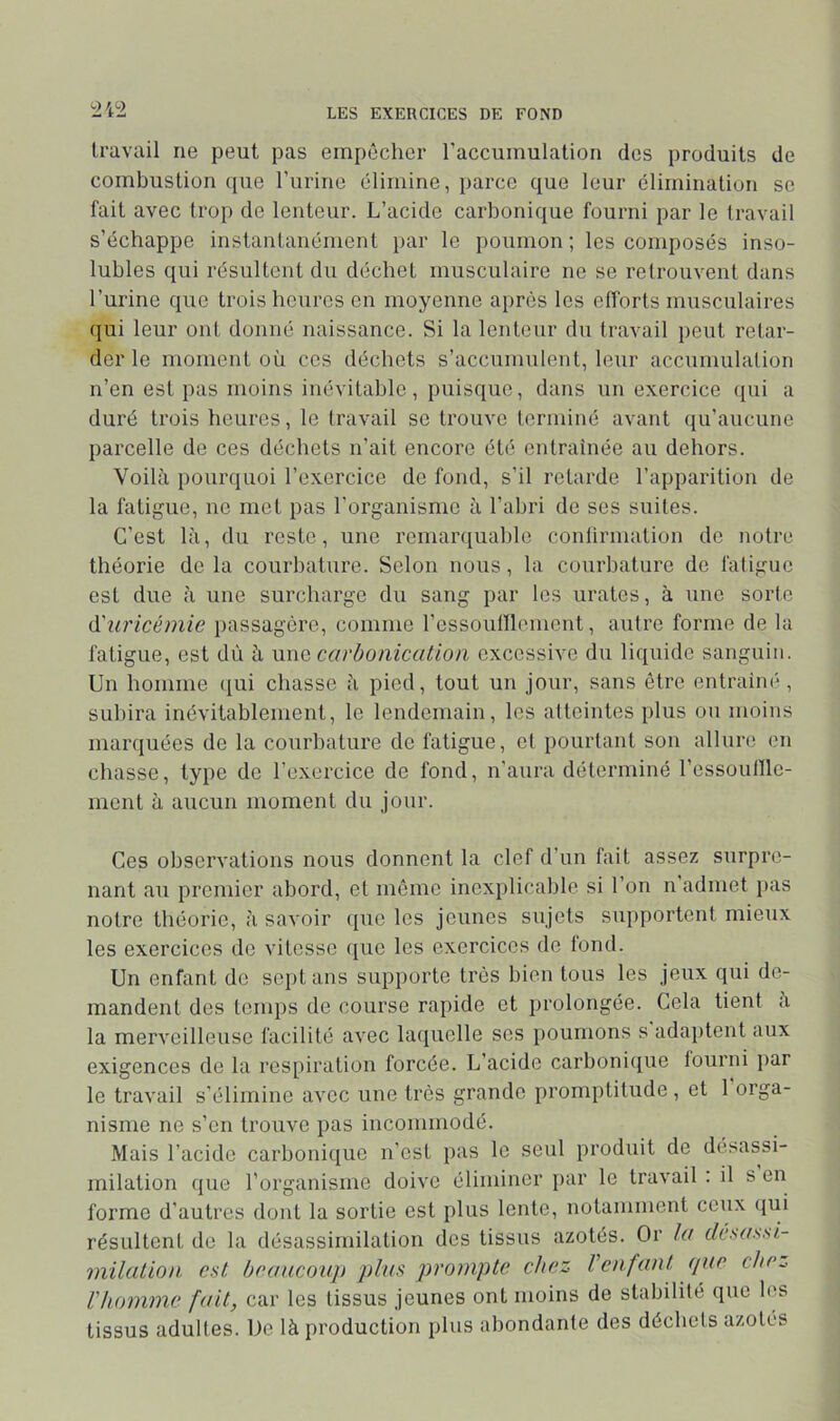 travail ne peut pas empêcher l’accumulation des produits de combustion ((ue l’iirine élimine, parce que leur élimination se fait avec trop de lenteur. L’acide carbonique fourni par le travail s’échappe instantanément par le poumon ; les composés inso- lubles qui résultent du déchet musculaire ne se retrouvent dans l’urine que trois heures en moyenne après les efforts musculaires qui leur ont donné naissance. Si la lenteur du travail peut retar- der le moment où ces déchets s’accunmlent, leur accumulation n’en est pas moins inévitable, puisque, dans un exercice (jui a duré trois heures, le travail se trouve terminé avant qu’aucune parcelle de ces déchets n’ait encore été entraînée au dehors. Voilà pourquoi l’exercice de fond, s’il retarde l’apparition de la fatigue, ne met pas l'organisme à l’abri de ses suites. C’est là, du reste, une remarquable conlirmation de notre théorie de la courbature. Selon nous, la courbature de fatigue est due à une surcharge du sang par les urates, à une sorte (i'uricémie passagère, comme rcssounicmont, autre forme de la fatigue, est dù à m\Q carbonicutioii excessive du liquide sanguin. Un homme ([ui chasse à pied, tout un jour, sans être entraiin*, subira inévitablement, le lendemain, les atteintes plus ou moins marquées de la courbature de fatigue, et pourtant son allure en chasse, type de l’exercice de fond, n'aura déterminé l’essounic- ment à aucun moment du jour. Ces observations nous donnent la clef d’un fait assez surpre- nant au premier abord, et même inexplicable si l’on n’admet })as notre théorie, à savoir que les jeunes sujets supportent mieux les exercices de vitesse que les exercices de tond. Un enfant de sept ans supporte très bien tous les jeux qui de- mandent des temps de course rapide et prolongée. Cela tient à la merveilleuse facilité avec laquelle ses poumons s adaptent aux exigences de la res[)iration forcée. L’acide carbonique fourni par le travail s'élimine avec une très grande promptitude , et 1 orga- nisme ne s’en trouve pas incommodé. Mais l’acide carbonique n’est pas le seul produit de désassi- milation que l’organisme doive éliminer par le travail : il s en forme d’autres dont la sortie est plus lente, notamment ceux qui résultent de la désassimilation dos tissus azotés. Or la dc-'idssi- milüLiou est, beaucoup plus prompte chez Venfant (lue che,^ l'homme fait, car les tissus jeunes ont moins de stabilité que les tissus adultes. De là production plus abondante des déchets azotés
