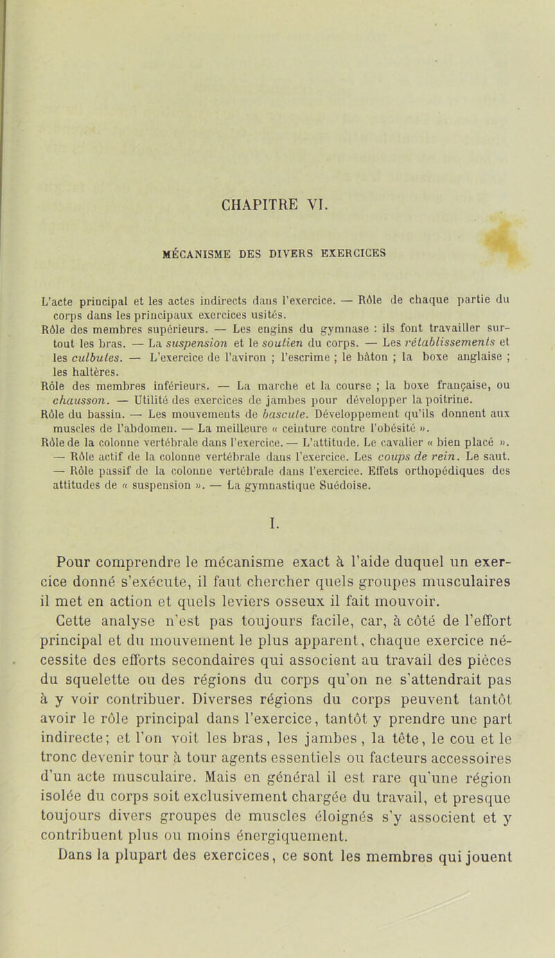 CHAPITRE VL MÉCANISME DES DIVERS EXERCICES L'acte principal et les actes indirects dans l’exercice. — Rôle de chaque partie du corps dans les principaux exercices usités. Rôle des membres supérieurs. — Les engins du gymnase : ils font travailler sur- tout les bras. — La suspensio7i et le soutien du corps. — Les rétablissements et les culbutes. — L’exercice de l’aviron ; l’escrime ; le bâton ; la boxe anglaise ; les haltères. Rôle des membres inférieurs. — La marche et la course ; la boxe française, ou chausson. — Utilité des exercices de jambes pour développer la poitrine. Rôle du bassin. — Les mouvements de bascule. Développement (ju’ils donnent aux muscles de l’abdomen. — La meilleure « ceinture contre l’obésité ». Rôle de la colonne vertébrale dans l’exercice.— L’attitude. Le cavalier « bien placé ». — Rôle actif de la colonne vertébrale dans l’exercice. Les coups de rein. Le saut. — Rôle passif de la colonne vertébrale dans l’exercice. Etfets orthopédiques des attitudes de « suspension ». — La gymnastique Suédoise. I. Pour comprendre le mécanisme exact à l’aide duquel un exer- cice donné s’exécute, il faut chercher quels groupes musculaires il met en action et quels leviers osseux il fait mouvoir. Cette analyse n’est pas toujours facile, car, à côté de l’effort principal et du mouvement le plus apparent, chaque exercice né- cessite des efforts secondaires qui associent au travail des pièces du squelette ou des régions du corps qu’on ne s’attendrait pas à y voir contribuer. Diverses régions du corps peuvent tantôt avoir le rôle principal dans l’exercice, tantôt y prendre une part indirecte; et l’on voit les bras, les jambes, la tête, le cou et le tronc devenir tour à tour agents essentiels ou facteurs accessoires d’un acte musculaire. Mais en général il est rare qu’une région isolée du corps soit exclusivement chargée du travail, et presque toujours divers groupes de muscles éloignés s’y associent et y contribuent plus ou moins énergiquement. Dans la plupart des exercices, ce sont les membres qui jouent