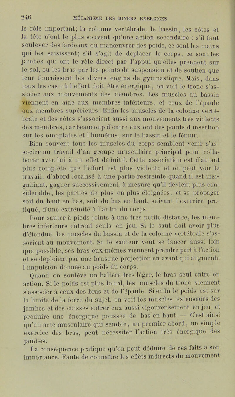 le rôle important; la colonne vertébrale, le bassin, les côtes et la tôte n’ont le plus souvent qu’une action secondaire ; s'il faut soulever des fardeaux ou manœuvrer des poids, ce sont les mains qui les saisissent; s'il s’agit de déplacer le corps, ce sont les jambes qui ont le rôle direct par l’appui qu’elles prennent sui- te sol, ou les bras par les points de suspension et de soutien que leur fournissent les divers engins de gymnastique. Mais, dans tous les cas où l'effort doit être énergique, on voit le tronc s’as- socier aux mouvements des meml)res. Les muscles du bassin vieimeut en aide aux membres inférieurs, et ceux de l’épaule aux membres supérieurs. Entin les muscles de la colonne verté- brale et dos côtes s’associent aussi aux mouvements très violents des membres, car beaucoup d'entre eux ont des points d’insertion sur les omoplates et l'humérus, sur le bassin et le fémur. Bien souvent tous les muscles du corps semblent venir s’as- socier au travail d’un groupe musculaire principal pour colla- borer avec lui à un effet déünitif. Cette association est d’autant plus complète que l’effort est plus violent; et on peut voir le travail, d’abord localisé à une partie restreinte quand il est insi- gniüant, gagner successivement, à mesure qu’il devient plus con- sidérable, les parties de plus en plus éloignées, et se propager soit du haut en bas, soit du bas en haut, suivant l'exercice pra- tiqué, d’une extrémité à l'autre du coiqis. Pour sauter ù pieds joints à une très petite distance, les mem- bres inférieurs entrent seuls en jeu. Si le saut doit avoir plus d’étendue, les muscles du bassin et de la colonne vertébrale s’as- socient au mouvement. Si le sauteur veut se lancer aussi loin que possible, ses bras eux-mêmes viennent prendre part ii l’aclion et se déploient par une brusque projection en avant qui augmente l’impulsion donnée au poids du corps. Quand on soulève un haltère très léger, le bras seul entre en action. Si le poids est plus lourd, les muscles du tronc viennent s’associer <i ceux des bras et de l’épaule. Si enfin le poids est sur la limite de la force du sujet, on voit les muscles extenseurs des jambes et des cuisses entrer eux aussi vigoureusement enjeu et produire une énergique poussée de bas en haut. — C’est ainsi qu’un acte musculaire qui semble, au premier abord, un simple exercice des bras, peut nécessiter l'action très énergique des jambes. La conséquence pratique qu’on peut déduire de ces laits a son importance. Faute de connaître les effets indirects du mouvement