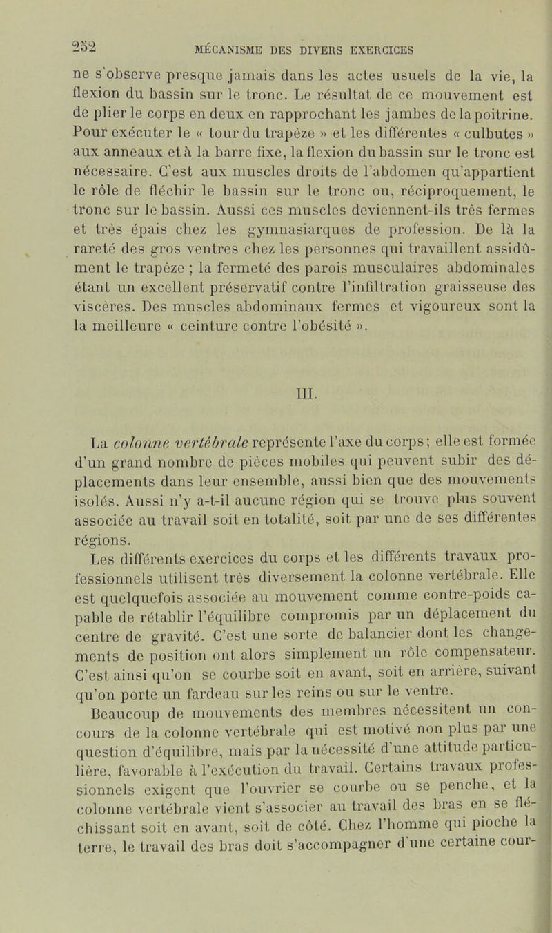 ne s'observe presque jamais dans les actes usuels de la vie, la flexion du bassin sur le tronc. Le résultat de ce mouvement est de plier le corps en deux en rapprochant les jambes de la poitrine. Pour exécuter le « tour du trapèze » et les différentes « culbutes » aux anneaux et à la barre lixe, la flexion du bassin sur le tronc est nécessaire. C’est aux muscles droits de l’abdomen qu’appartient le rôle de fléchir le bassin sur le tronc ou, réciproquement, le tronc sur le bassin. Aussi ces muscles deviennent-ils très fermes et très épais chez les gymnasiarques de profession. De là la rareté des gros ventres chez les personnes qui travaillent assidû- ment le trapèze ; la fermeté des parois musculaires abdominales étant un excellent préservatif contre l’infiltration graisseuse des viscères. Des muscles abdominaux formes et vigoureux sont la la meilleure « ceinture contre l’obésité ». 111. La colonne représente l’axe du corps; elle est formée d’un grand nombre de pièces mobiles qui peuvent subir des dé- placements dans leur ensemble, aussi bien que des mouvements isolés. Aussi n’y a-t-il aucune région qui se trouve plus souvent associée au travail soit en totalité, soit par une de ses diflérentes régions. Les différents exercices du corps et les différents travaux pro- fessionnels utilisent très diversement la colonne vertébrale. Elle est quelquefois associée au mouvement comme contre-poids ca- pable de rétablir l’équilibre compromis par un déplacement du centre de graA-ité. C’est une sorte de balancier dont les change- , ments de position ont alors simplement un rôle cornpensateui. j C’est ainsi qu’on se courbe soit en avant, soit en arrière, suivant j qu’on porte un fardeau sur les reins ou sur le ventre. Beaucoup de mouvements des membres nécessitent un con- cours de la colonne vertébrale qui est motivé non plus par une question d’équilibre, mais par la nécessité d une attitude particu- lière, favorable à l’exécution du travail. Certains travaux piotes- sionnels exigent que l’ouvrier se courbe ou se penche, et la colonne vertébrale vient s’associer au travail des bras en se flé- chissant soit en avant, soit de côté. Chez l’iiomme qui pioche la terre, le travail des bras doit s’accompagner d une certaine coui-