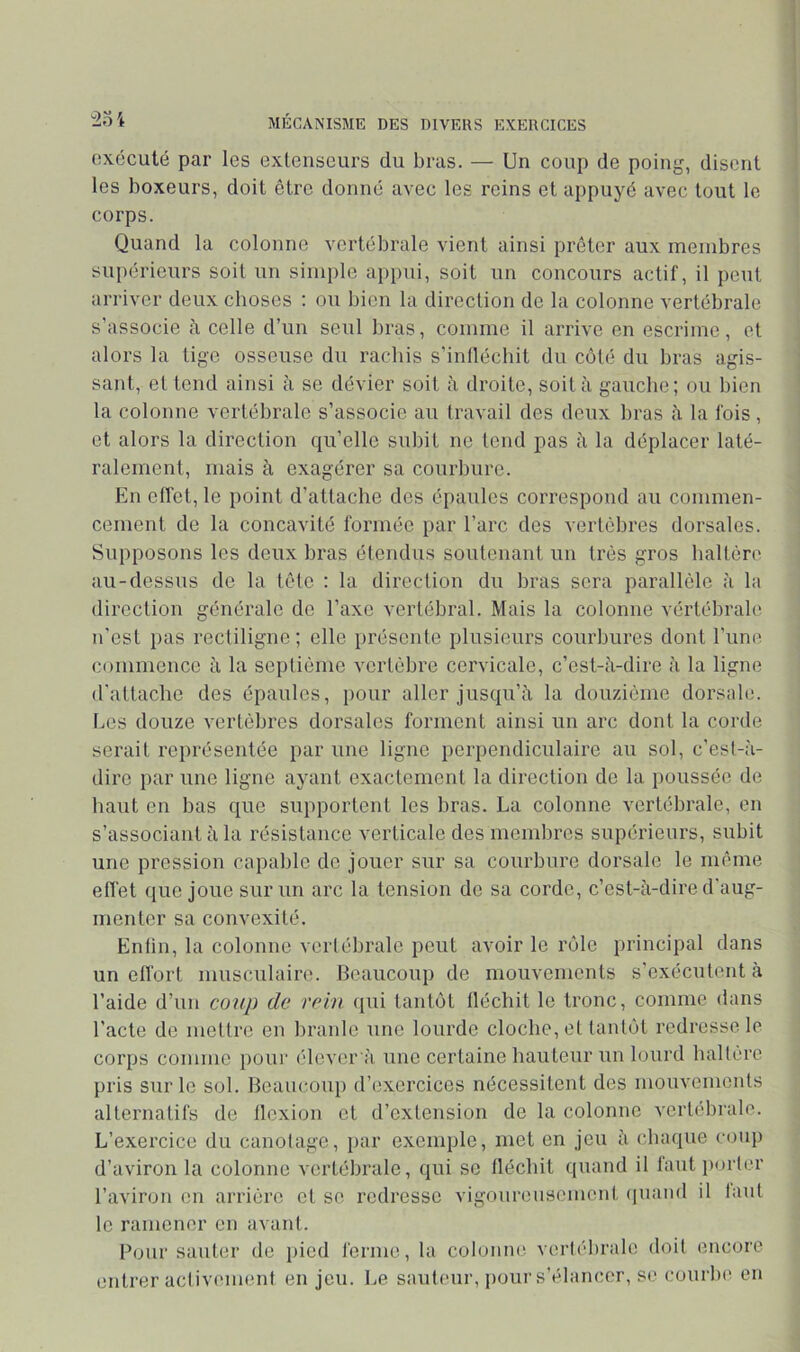 exécuté par les extenseurs du bras. — Un coup de poing, disent les boxeurs, doit être donné avec les reins et appuyé avec tout le corps. Quand la colonne vertébrale vient ainsi prêter aux membres supérieurs soit un simple appui, soit un concours actif, il peut arriver deux choses : ou bien la direction de la colonne vertébrale s’associe à celle d’un seul bras, comme il arrive en escrime, et alors la lige osseuse du rachis s’inlléchit du côté du bras agis- sant, et tend ainsi à se dévier soit ii droite, soit à gauche; ou bien la colonne vertébrale s’associe au travail des deux bras à la fois, et alors la direction qu’elle subit ne tend pas ii la déplacer laté- ralement, mais à exagérer sa courbure. En effet, le point d’attache des épaules correspond au commen- cement de la concavité formée par l’arc des vertèbres dorsales. Supposons les deux bras étendus soutenant un très gros haltère au-dessus de la tète : la direction du bras sera parallèle à la direction générale de l’axe vertébral. Mais la colonne vértébrale n’est })as rectiligne ; elle présente plusieurs courbures dont l’une commence îi la septième vertèbre cervicale, c’est-à-dire à la ligne d'attache des épaules, pour aller jusqu’à la douzième dorsale. Les douze vertèbres dorsales forment ainsi un arc dont la corde serait représentée par une ligne perpendiculaire au sol, c’esl-à- dirc par une ligne ayant exactement la direction de la poussée de haut en bas que supportent les bras. La colonne vertébrale, en s’associant à la résistance verticale des membres supérieurs, subit une pression capable de jouer sur sa courbure dorsale le même effet ([ue joue sur un arc la tension de sa corde, c’est-à-dire d'aug- menter sa convexité. Entin, la colonne vertébrale peut avoir le rôle principal dans un ell'ort musculaire. Beaucoup de mouvements s'exécutent à l’aide d’un coup de rein ipii tantôt Iléchit le tronc, comme dans l’acte de mettre en branle une lourde cloche, et tantôt redresse le corps comme pour élcver à une certaine hauteur un lourd haltère pris sur le sol. Beaucoup d’exercices nécessitent des mouvenionts alternatifs de llcxion et d’extension de la colonne vertébrale. L’exercice du canotage, par exemple, met en jeu à chaque coup d’aviron la colonne vertébrale, qui se tléchit quand il lautiiorter l’aviron on arrière et se redresse vigoureusement (inand il tant le ramener en avant. Four sauter de pied ferme, la colonne vertébrale doit encore entrer activement en jeu. Le sauteur, pour s’élancer, se courbe en