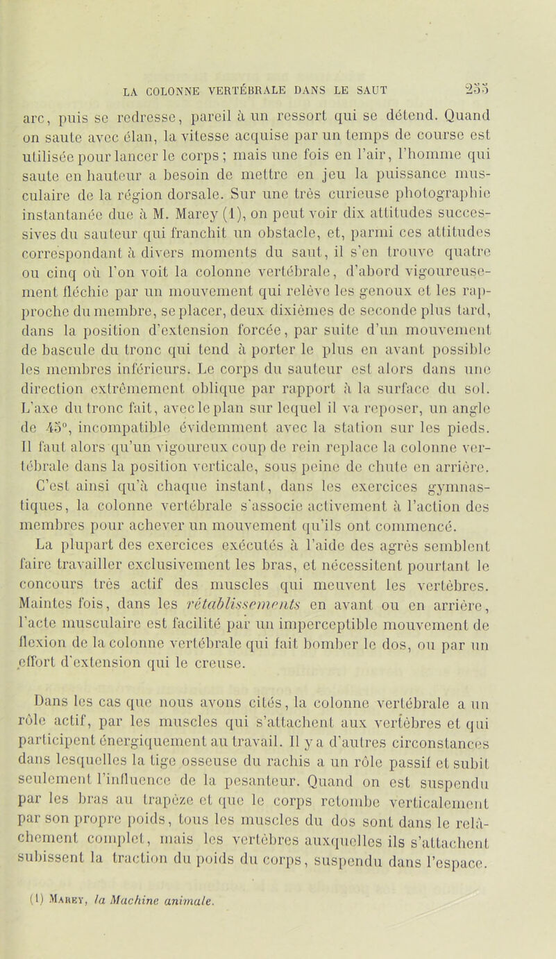 LA COLONNE VERTÉBRALE DANS LE SAUT 2oo arc, puis se redresse, pareil à un ressort qui se détend. Quand on saute avec élan, la vitesse acquise par un temps de course est utilisée pour lancer le corps; mais une fois en l’air, riiomme qui saute en hauteur a besoin de mettre en jeu la puissance mus- culaire de la région dorsale. Sur une très curieuse photographie instantanée due à M. Marey (1), on peut voir dix attitudes succes- sives du sauteur qui franchit un obstacle, et, parmi ces atlitudcs correspondant ii divers moments du saut, il s’en trouve quatre ou cinq où l'on voit la colonne vertébrale, d’abord vigoureuse- ment fléchie par un mouvement qui relève les genoux et les rap- proche du membre, se placer, deux dixièmes de seconde plus tard, dans la position d’extension forcée, par suite d’un mouvement de bascule du tronc qui tend à porter le plus eu avant possible tes membres inférieurs. Le corps du sauteur csl alors dans une direction extrêmement oblique par rapport à la surface du sol. L'axe du tronc fait, avec le plan sur lequel il va reposer, un angle de 4o”, incompatible évidemment avec la station sur les pieds. 11 faut alors (lu’un vigoureux coup de rein replace la colonne ver- tébrale dans la position verticale, sous peine de chute en arrière. C’est ainsi qu’à chaque instant, dans les exercices gymnas- tiques, la colonne vertébrale s'associe activement à l’action des membres pour achever un mouvement (ju’ils ont commencé. La plupart des exercices exécutés à l’aide des agrès semblent faire travailler exclusivement les bras, et nécessitent pourtant le concours très actif des muscles qui meuvent les vertèbres. Maintes fois, dans les rétablisspinrnts en avant ou on arrière, l’acte musculaire est facilité par un imperceptible mouvement do flexion de la colonne vertébrale qui fait bomber le dos, ou par un effort d'extension qui le creuse. Dans les cas que nous avons cités, la colonne vertébrale a un rôle actif, par les muscles qui s’attachent aux vertèbres et qui participent énergiquement au travail. Il y a d’autres circonstances dans lesquelles la tige osseuse du rachis a un rôle passif et subit seulement l’influence de la pesanteur. Quand on est suspendu par les bras au trapèze et que le corps retombe verticalement par son propre poids, tous les muscles du dos sont dans le relâ- chement conqjlet, mais les vertèbres aux(iucllcs ils s’attachent subissent la traction du poids du corps, suspendu dans l’espace. (1) .Maheï, la Machine animale.