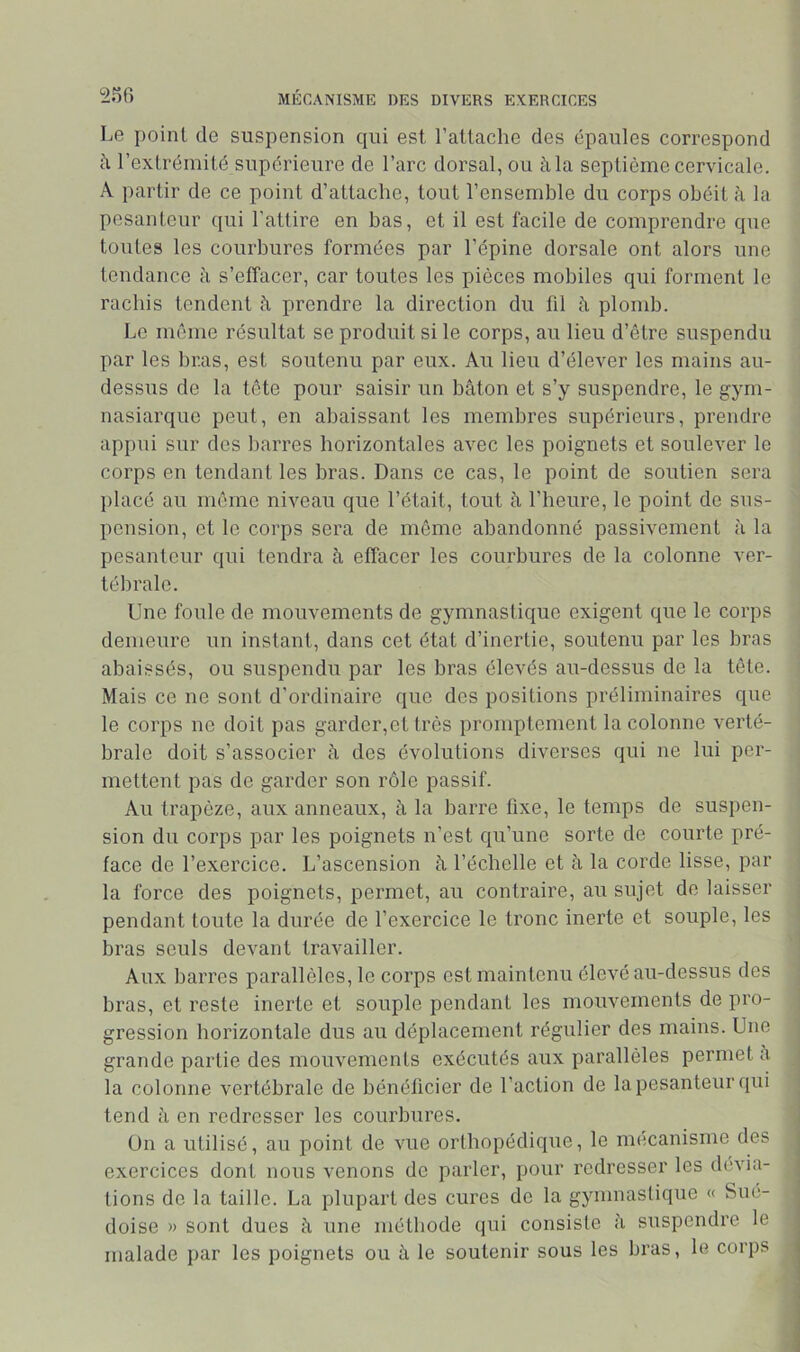 Le point de suspension qui est l’attache des épaules correspond à l’extrémité supérieure de l’arc dorsal, ou à la septième cervicale. A partir de ce point d’attache, tout l’ensemble du corps obéit à la pesanteur qui l'attire en bas, et il est facile de comprendre que toutes les courbures formées par l’épine dorsale ont alors une tendance à s’effacer, car toutes les pièces mobiles qui forment le rachis tendent à prendre la direction du fil à plomb. Le même résultat se produit si le corps, au lieu d’être suspendu par les bras, est soutenu par eux. Au lieu d’élever les mains au- dessus de la tête pour saisir un bâton et s’y suspendre, le gym- nasiarque peut, en abaissant les membres supérieurs, prendre appui sur des barres horizontales avec les poignets et soulever le corps en tendant les bras. Dans ce cas, le point de soutien sera placé au même niveau que l’était, tout à l’heure, le point de sus- pension, et le corps sera de môme abandonné passivement à la pesanteur qui tendra â effacer les courbures de la colonne ver- tébrale. Une foule de mouvements de gymnastique exigent que le corps demeure un instant, dans cet état d’inertie, soutenu par les bras abaissés, ou suspendu par les bras élevés au-dessus de la tête. Mais ce ne sont d’ordinaire que des positions préliminaires que le corps ne doit pas garder,et très promptement la colonne verté- brale doit s’associer h des évolutions diverses qui ne lui per- mettent pas de garder son rôle passif. Au trapèze, aux anneaux, à la barre fixe, le temps de suspen- sion du corps par les poignets n’est qu’une sorte de courte pré- face de l’exercice. L’ascension â l’échelle et à la corde lisse, par la force des poignets, permet, au contraire, au sujet de laisser pendant toute la durée de l’exercice le tronc inerte et souple, les bras seuls devant travailler. Aux barres parallèles, le corps est maintenu élevé au-dessus des bras, et reste inerte et souple pendant les mouvements de pro- gression horizontale dus au déplacement régulier des mains. Une grande partie des mouvements exécutés aux parallèles permet a la colonne vertébrale de bénéficier de l’action de la pesanteur qui tend â en redresser les courbures. ün a utilisé, au point de vue orthopédique, le mécanisme des exercices dont nous venons de parler, pour redresser les dévia- tions de la taille. La plupart des cures de la gymnastique « Sué- doise » sont dues à une méthode qui consiste à suspendre le malade par les poignets ou à le soutenir sous les bras, le corps