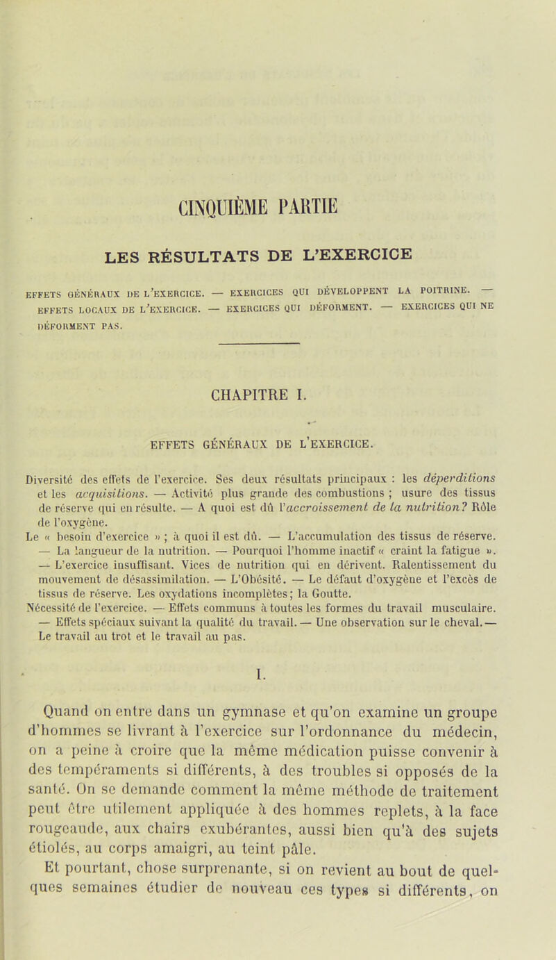 CINOÜIÈME l’AUTlE LES RÉSULTATS DE L’EXERCICE EFFETS GÉNÉRAUX UE l’eXERCICE. — EXERCICES QUI DÉVELOPPENT LA POITRINE. EFFETS LOCAUX UE L^EXEUCICK. — EXERCICES QUI DÉFORMENT. — EXERCICES QUI NE DÉFORMENT PAS. CHAPITRE I. EFFETS GÉNÉRAUX DE l’eXERCICE. Diversité des efl'ets de l’exercice. Ses deux résultats principaux ; les déperditions et les acquisitions. — Activité plus grande îles combustions ; usure des tissus de réserve qui en résulte. — A quoi est dû Vaccroisse7nent de la nutrition? Rôle de l’oxygène. Le n besoin d’exercice » ; à quoi il est dû. — L’accumulation des tissus de réserve. — La langueur de la nutrition. — Pourquoi l’homme inactif « craint la fatigue ». — L’exercice insuftisaut. Vices de nutrition qui en dérivent. Ralentissement du mouvement de désassimilation. — L’Obésité. — Le défaut d’oxygène et l’excès de tissus de réserv'e. Les oxydations incomplètes ; la Goutte. Nécessité de l’exercice. — Effets communs à toutes les formes du travail musculaire. — Effets spéciaux suivant la qualité du travail. — Une observation sur le cheval.— Le travail au trot et le travail au pas. 1. Quand on entre dans un gymnase, et qu’on examine un groupe d’iiommes se livrant h l’exercice sur l’ordonnance du médecin, on a peine ii croire que la môme médication puisse convenir à des tempéraments si différents, à des troubles si opposés de la santé. On se demande comment la môme méthode de traitement peut être utilement appliquée ii des hommes replets, h la face rougeaude, aux chairs exubérantes, aussi bien qu’à des sujets étiolés, au corps amaigri, au teint pâle. Et pourtant, chose surprenante, si on revient au bout de quel- ques semaines étudier de nouveau ces type» si différents, on