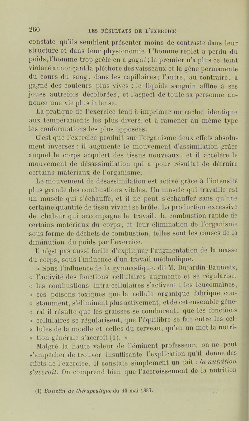 constate qu’ils semblent présenter moins de contraste dans leur structure et dans leur physionomie. L’homme replet a perdu du poids,l'homme trop grêle en a gagné; le premier n’a plus ce teint violacé annonçant la pléthore des vaisseaux et la gêne permanente du cours du sang, dans les capillaires; l’autre, au contraire, a gagné des couleurs plus vives ; le liquide sanguin alllue à ses joues autrefois décolorées, et l’aspect de toute sa personne an- nonce une vie plus intense. La pratique de l’exercice tend à imprimer un cachet identique aux tempéraments les plus divers, et à ramener au même type les conformations les plus opposées. C’est que l’exercice produit sur l’organisme deux effets absolu- ment inverses ; il augmente le mouvement d’assimilation grâce auquel le corps acquiert des tissus nouveaux, et il accélère le mouvement de désassimilation qui a pour résultat de détruire certains matériaux de l’organisme. Le mouvement de désassimilation est activé grâce à l'intensité plus grande des combustions vitales. Un muscle qui travaille est un muscle qui s’échaulfe, et il ne peut s’échauffer sans qu’une certaine quantité de tissu vivant se brûle. La production excessive de chaleur qui accompagne le travail, la combustion rapide de certains matériaux du corps, et leur élimination de l’organisme sous forme de déchets de combustion, telles sont les causes de la diminution du poids par l’exercice. Il n’çst pas aussi facile d’expliquer l’augmentation de la masse du corps, sous l’inHuence d’un travail méthodique. « Sous l’influence de la gymnastique, ditM. Dujardin-Baumetz, « l’activité des fonctions cellulaires augmente et se régularise, « les combustions intra-cellulaires s’activent ; les leucomaïnes, « ces poisons toxiques que la cellule organique fabrique con- « stamment, s’éliminent plus activement, et de cet ensemble géné- « ral il résulte que les graisses se comburent, que les fonctions « cellulaires se régularisent, que l’équilibre se lait entre les cel- « Iules de la moelle et celles du cerveau, qu’en un mot la nutri- « tion générale s’accroît (1). » Malgré la haute valeur de l’éminent professeur, on ne peut s’empêcher de trouver insuflisante l’explication qu’il donne des elfets de l’exercice. 11 constate simplerneftit un lait : la nutrition s'accroît. On comprend bien que l’accroissement de la nutrition (1) Bulletin de thérapeutique à\x 15 mai 1887.