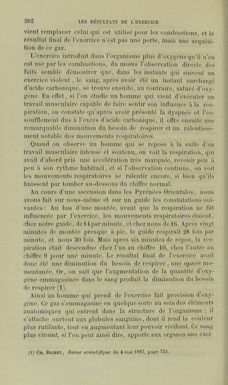 vient remplacer celui qui est utilisé pour les combustions, et le résultat final de l’exercice n’est pas une perte, mais une acquisi- tion de ce gaz. L’exercice introduit dans l’organisme plus d’oxygène qu’il n’en est usé par les combustions, du moins l’observation directe des faits semble démontrer que, dans les instants qui suivent un exercice violent, le sang, après avoir été un instant surchargé d’acide carbonique, se trouve ensuite, au contraire, saturé d’oxy- gène. En effet, si l’on étudie un homme qui vient d’exécuter un travail musculaire capable de faire sentir son influence h la res- piration, on constate qu’après avoir présenté la dyspnée et l’es- souftlement dus à l’excès d’acide carbonique, il offre ensuite une remarquable diminution du besoin de respirer et un ralentisse- ment notable des mouvements respiratoires. Quand on observe un homme qui se repose à la suite d’un travail musculaire intense et soutenu, on voit la respiration, qui avait d’abord pris une accélération très marquée, revenir peu à peu à son rythme habituel, et si l’observation continue, on voit les mouvements respiratoires se ralentir encore, si bien qu’ils finissent par tomber au-dessous du chiffre normal. Au cours d’une ascension dans les Pyrénées Orientales, nous avons fait sur nous-môme et sur un guide les constatations sui- vantes : Au bas d’une montée, avant que la respiration ne fût influencée par l’exercice, les mouvements respiratoires étaient, chez notre guide, de 14 par minute, et chez nous de 16. Après vingt minutes de montée presque à pic, le guide respirait 28 fois par minute, et nous 30 fois. Mais après six minutes de repos, la res- piration était descendue chez l’un au chiffre 10, chez l’autre au chiffre 9 pour une minute. Le résultat final de l’exercice avait donc été une diminution du besoin de respirer , une apnée mo- mentanée. Or, on sait que l’augmentation de la quantité d’oxy- gène emmagasinée dans le sang produit la diminution du besoin de respirer (1). Ainsi un homme qui prend de l’exercice fait provision d’oxy- gène. Ce gaz s’emmagasine en quelque sorte au sein des éléments anatomiques qui entrent dans la structure de l’organisme ; il s’attache surtout aux globules sanguins, dont il rend la couleur plus rutilante, tout en xiugmentant leur pouvoir viviliant. Ce sang plus vivant, si l’on peut ainsi dire, apporte aux organes une cxci- (1) Ch. Richet, Revue scientifique du 4 mai 1887, jiage 725.