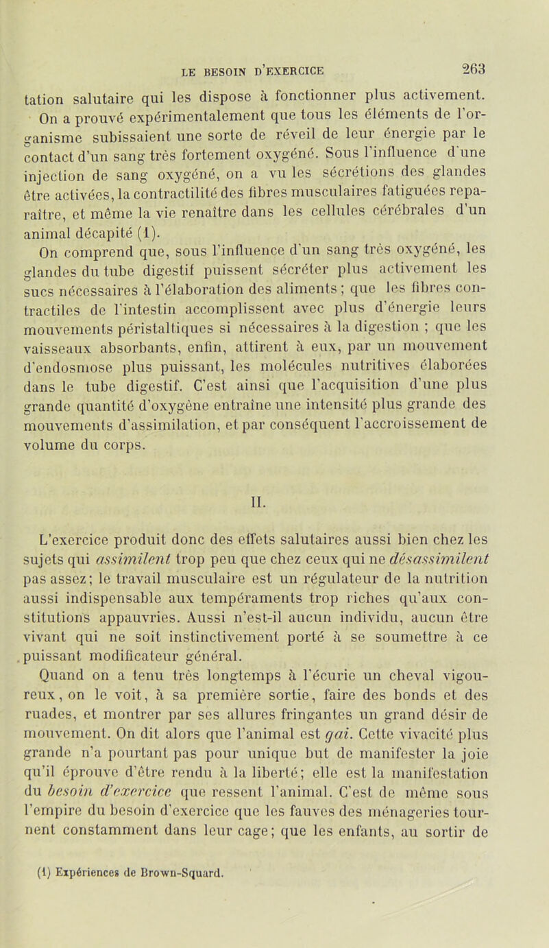 tîition Scilutâiro cjui les disposo 3. fonctionnor plus îictixoniont. On a prouvé expérimentalement que tous les éléments de 1 or- ganisme subissaient une sorte de réveil de leur énergie par le contact d’un sang très fortement oxygéné. Sous l’influence d'une injection de sang oxygéné, on a vu les sécrétions des glandes être activées, la contractilité des fibres musculaires fatiguées repa- raître, et môme la vie renaître dans les cellules cérébrales d un animal décapité (1). On comprend que, sous l’influence d'un sang très oxygéné, les glandes du tube digestif puissent sécréter plus activement les sucs nécessaires à l’élaboration des aliments ; que les fibres con- tractiles de l’intestin accomplissent avec plus d’énergie leurs mouvements péristaltiques si nécessaires à la digestion ; que les vaisseaux absorbants, enfin, attirent à eux, par un mouvement d'endosmose plus puissant, les molécules nutritives élaborées dans le tube digestif. C’est ainsi que l’acquisition d’une plus grande quantité d’oxygène entraîne une intensité plus grande des mouvements d’assimilation, et par conséquent l'accroissement de volume du corps. II. L’exercice produit donc des effets salutaires aussi bien chez les sujets qui assimilent trop peu que chez ceux qui ne désassimilent pas assez; le travail musculaire est un régulateur de la nutrition aussi indispensable aux tempéraments trop riches qu’aux con- stitutions appauvries. Aussi n’est-il aucun individu, aucun être vivant qui ne soit instinctivement porté à se soumettre à ce puissant modificateur général. Quand on a tenu très longtemps à l’écurie un cheval vigou- reux, on le voit, fi sa première sortie, faire des bonds et des ruades, et montrer par ses allures fringantes un grand désir de mouvement. On dit alors que l’animal est qai. Cette vivacité plus grande n’a pourtant pas pour unique but de manifester la joie qu’il éprouve d’être rendu fi la liberté; elle est la manifestation du besoin d’exercice que ressent l’animal. C'est do même sous l’empire du besoin d’exercice que les fauves dos ménageries tour- nent constamment dans leur cage; que les enfants, au sortir de (1) Expériences de Brown-Squard.