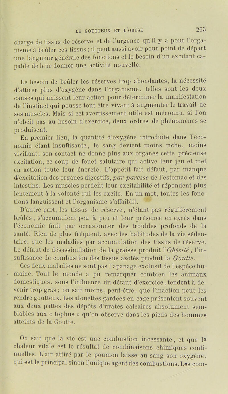 charge de tissus de réserve et de l’urgence qu’il y a pour l’orga- nisme à brûler ces tissus ; il peut aussi avoir pour point de départ une langueur générale des fonctions et le besoin d un excitant ca- pable de leur donner une activité nouvelle. Le besoin de brûler les réserves trop abondantes, la nécessité d’attirer plus d’oxygène dans l’organisme, telles sont les deux causes qui unissent leur action pour déterminer la manifestation de l’instinct qui pousse tout être vivant à augmenter le travail de ses muscles. Mais si cet avertissement utile est méconnu, si l’on n’obéit pas au besoin d’exercice, deux ordres de phénomènes se produisent. En premier lieu, la quantité d’oxygène introduite dans l’éco- nomie étant insuffisante, le sang devient moins riche, moins vivifiant; son contact ne donne plus aux organes cette précieuse excitation, ce coup de fouet salutaire qui active leur jeu et met en action toute leur énergie. L’appétit fait défaut, par manque d’excitation des organes digestifs,/larjoaresse de l’estomac et des intestins. Les muscles perdent leur excitabilité et répondent plus lentement à la volonté qui les excite. En un mot, toutes les fonc- tions languissent et l’organisme s’affaiblit. D’autre part, les tissus de réserve, n’étant pas régulièrement brûlés, s’accumulent peu à peu et leur présence en excès dans l’économie finit par occasionner des troubles profonds de la santé. Rien de plus fréquent, avec les habitudes de la vie séden- taire, que les maladies par accumulation des tissus de réserve. Le défaut de désassimilation de la graisse produit VObésité ; l’in- suffisance de combustion des tissus azotés produit la Goutte. Ces deux maladies ne sont pas l’apanage exclusif de l’espèce hu- . maine. Tout le monde a pu remarquer combien les animaux domestiques, sous l’influence du défaut d’exercice, tendent à de- venir trop gras ; on sait moins, peut-être, que l’inaction peut les rendre goutteux. Les alouettes gardées en cage présentent souvent aux deux pattes des dépôts d’urates calcaires absolument sem- blables aux « tophus » qu’on observe dans les pieds des hommes atteints de la Goutte. On sait que la vie est une combustion incessante, et que la chaleur vitale est le résultat de combinaisons chimiques conti- nuelles. L air attiré par le poumon laisse au sang son oxygène, qui est le principal sinon l’uniqtie agent des combustions. Les com-