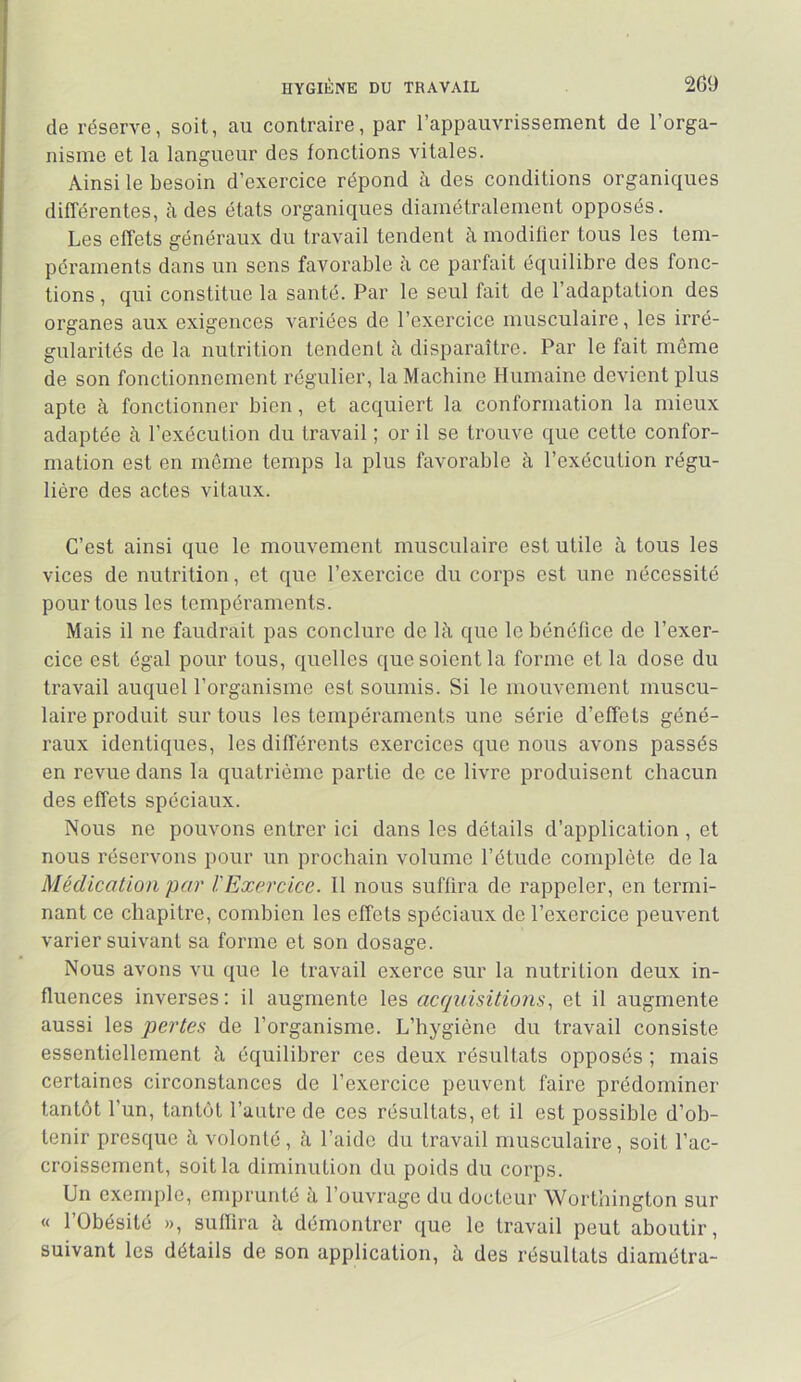 de réserve, soit, au contraire, par l’appauvrissement de l’orga- nisme et la langueur des fonctions vitales. Ainsi le besoin d’exercice répond à des conditions organiques différentes, h des états organiques diamétralement opposés. Les effets généraux du travail tendent à modilier tous les tem- péraments dans un sens favorable à ce parfait équilibre des fonc- tions , qui constitue la santé. Par le seul fait de l’adaptation des organes aux exigences variées de l’exercice musculaire, les irré- gularités de la nutrition tendent à disparaître. Par le fait môme de son fonctionnement régulier, la Machine Humaine devient plus apte à fonctionner bien, et acquiert la conformation la mieux adaptée à l’exécution du travail ; or il se trouve que cette confor- mation est en même temps la plus favorable à l’exécution régu- lière des actes vitaux. C’est ainsi que le mouvement musculaire est utile à tous les vices de nutrition, et que l’exercice du corps est une nécessité pour tous les tempéraments. Mais il ne faudrait pas conclure de là que le bénéfice de l’exer- cice est égal pour tous, quelles que soient la forme et la dose du travail auquel l’organisme est soumis. Si le mouvement muscu- laire produit sur tous les tempéraments une série d’effets géné- raux identiques, les différents exercices que nous avons passés en revue dans la quatrième partie de ce livre produisent chacun des effets spéciaux. Nous ne pouvons entrer ici dans les détails d’application , et nous réservons pour un prochain volume l’étude complète de la Médication par l'Exercice. Il nous suffira de rappeler, en termi- nant ce chapitre, combien les effets spéciaux de l’exercice peuvent varier suivant sa forme et son dosage. Nous avons vu que le travail exerce sur la nutrition deux in- fluences inverses : il augmente les acquisitio7is, et il augmente aussi les pertes de l’organisme. L’hygiène du travail consiste essentiellement à équilibrer ces deux résultats opposés ; mais certaines circonstances de l’exercice peuvent faire prédominer tantôt l’un, tantôt l’autre de ces résultats, et il est possible d’ob- tenir presque à volonté, à l’aide du travail musculaire, soit l’ac- croissement, soit la diminution du poids du corps. Un exemple, enqirunté à l’ouvrage du docteur Worthington sur « l’Obésité », suflira à démontrer que le travail peut aboutir, suivant les détails de son application, à des résultats diamétra-