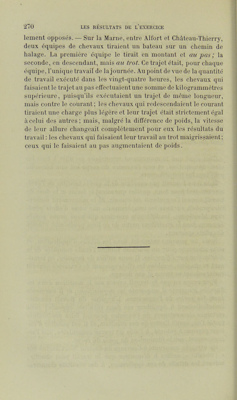 lement opposés. — Sur la Marne, entre Alfort et Château-Thierry, deux équipes de chevaux tiraient un bateau sur un chemin de halage. La première équipe le tirait en montant et cm pas ; la seconde, en descendant, mais au trot. Ce trajet était, pour chaque équipe, l’unique travail de la journée. Au point de vue de la quantité de travail exécuté dans les vingt-quatre heures, les chevaux qui faisaient le trajet au pas effectuaient une somme de kilogrammètres sui)érieure, puisqu’ils exécutaient un trajet de môme longueur, mais contre le courant; les chevaux qui redescendaient le courant tiraient une charge plus légère et leur trajet était strictement égal à celui des autres; mais, malgré la différence de poids, la vitesse de leur allure changeait complètement pour eux les résultats du travail : les chevaux qui faisaient leur travail au trot maigrissaient; ceux qui le faisaient au pas augmentaient de poids.