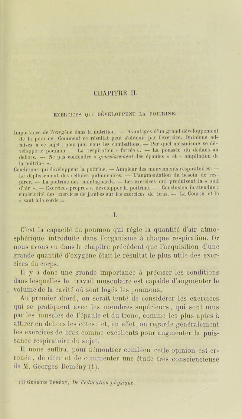 CHAPITRE II. EXERCICES OUI DÉVELOPPENT LA POITRINE. Importance de l’oxygène dans la nutrition. — Avantages d’un grand développement de la ])0itriue. Comment ce résultat peut s’obtenir par l’exercice. Opinions ad- mises à ce sujet ; ponrriuoi nous les coml)attons. — Par cpiel mécanisme se dé- veloppe le iioumon. — La respiration « forcée x. — La poussée du dedans au dehors. — Ne jias confondre « gi'ossissemenl des épaules » et « ampliation de la poitrine ». Conditions (pii développent la poitrine. — Ampleur des mouvements respiratoires. — Le déplisseiuent des cellules pulmonaires. — L’augmentation du besoin de res- pirer. — La poitrine des montagnards. — Les exercices qui produisent la » soif d’air ». — Exercices propres à développer la poitrine. — Conclusion inattendue : supériorité des exercices de jambes sur les exercices de bras. — La Course et le Il saut il la corde ». 1. C'est la capacité du poumon qui règle la quantité d’air atmo- sphérique introduite dans l’organisme à chaque respiration. Ür nous avons vu dans le chapitre précédent que l’acquisition d’une grande quantité d’oxygène était le résultat le plus utile des exer- cices du corps. 11 y a donc une grande importance à préciser les conditions dans lesquelles le travail musculaire est capable d’augmenter le volume de la cavité où sont logés les poumons. Au premier abord, on serait tenté de considérer les exercices qui se pratiquent avec les membres supérieurs, qui sont mus par les muscles de l’épaule et du tronc, comme les plus aptes ù attirer en dehors les cotes ; et, en effet, on regarde généralement les exercices de bras comme excellents pour augmenter la puis- sance respiratoire du sujet. Il nous sullira, pour démontrer combien celte opinion est er- ronée , de citer et de commenter une étude très consciencieuse de M. Georges Demény (1). (1) Geoiiok.s De.mk.nv, />« l'éducalion physique.