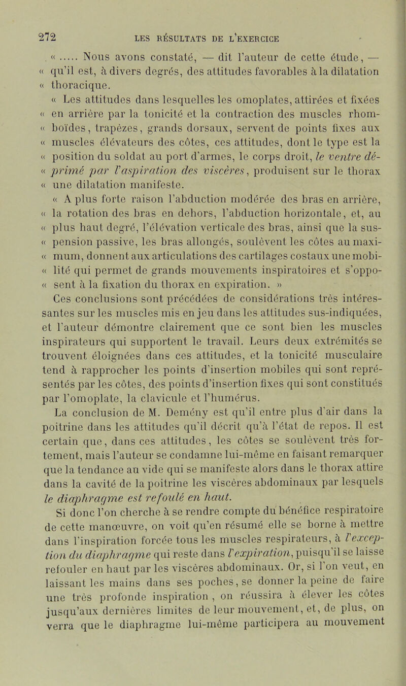 « Nous avons constaté, — dit Fauteur de cette étude, — « qu’il est, à divers degrés, des attitudes favorables à la dilatation « thoracique. « Les attitudes dans lesquelles les omoplates, attirées et fixées « en arrière par la tonicité et la contraction des muscles rhorn- « boïdes, trapèzes, grands dorsaux, servent de points lixes aux « muscles élévateurs des côtes, ces attitudes, dont le type est la « position du soldat au port d'armes, le corps droit, le ventre dé- « primé par Vaqyiration des viscères, produisent sur le thorax « une dilatation manifeste. « A plus forte raison l’abduction modérée des bras en arrière, « la rotation des bras en dehors, l’abduction horizontale, et, au « plus haut degré, l’élévation verticale des bras, ainsi que la sus- « pension passive, les bras allongés, soulèvent les côtes aumaxi- « muni, donnent aux articulations des cartilages costaux une mobi- « lité qui permet de grands mouvements inspiratoires et s’oppo- « sent à la fixation du thorax en expiration. » Ces conclusions sont précédées de considérations très intéres- santes sur les muscles mis en jeu dans les attitudes sus-indiquées, et Fauteur démontre clairement que ce sont bien les muscles inspirateurs qui supportent le travail. Leurs deux extrémités se trouvent éloignées dans ces attitudes, et la tonicité musculaire tend à rapprocher les points d’insertion mobiles qui sont repré- sentés par les côtes, des points d’insertion fixes qui sont constitués par l’omoplate, la clavicule et l’humérus. La conclusion de M. Demény est qu’il entre plus d’air dans la poitrine dans les attitudes qu’il décrit qu’à l’état de repos. 11 est certain que, dans ces attitudes, les côtes se soulèvent très for- tement, mais Fauteur se condamne lui-même en faisant remarquer que la tendance au vide qui se manifeste alors dans le thorax attire dans la cavité de la poitrine les viscères abdominaux par lesquels le diaphragme est refoulé en haut. Si donc l’on cherche à se rendre compte du bénéfice respiratoire de cette manœuvre, on voit qu’en résumé elle se borne à mettre dans l’inspiration forcée tous les muscles respirateurs, à l'excep- tion du diaphragme qui reste dans l'expiration, puisqu’il se laisse refouler en haut par les viscères abdominaux. Or, si 1 on veut, en laissant les mains dans ses poches, se donner la peine de faire une très profonde inspiration , on réussira à élever les côtes jusqu’aux dernières limites de leur mouvement, et, de plus, on verra que le diaphragme lui-môme participera au mouvement