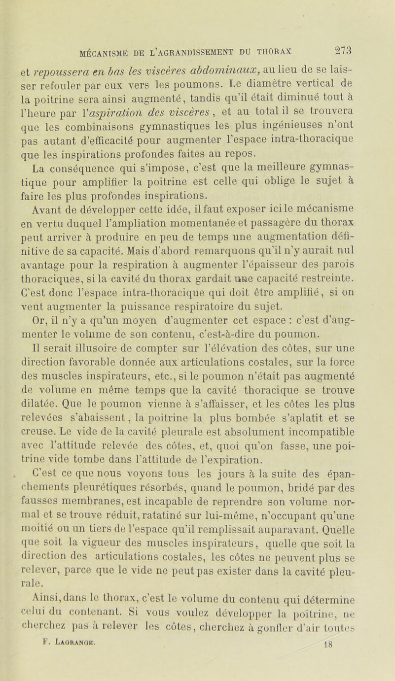 MÉCANISME DE L*AGRANDISSEMENT DU THORAX 271} et repoussera en bas les viscères abdominaux, au lieu de se lais- ser refouler par eux vers les poumons. Le diamètre vertical de la poitrine sera ainsi augmenté, tandis qu’il était diminué tout à l’heure par Xaspiration des viscères, et au total il se trouvera que les combinaisons gymnastiques les plus ingénieuses n ont pas autant d’efficacité pour augmenter l’espace intra-thoracique que les inspirations profondes faites au repos. La conséquence qui s’impose, c’est que la meilleure gymnas- tique pour amplifier la poitrine est celle qui oblige le sujet à faire les plus profondes inspirations. Avant de développer cette idée, il faut exposer ici le mécanisme en vertu duquel l’ampliation momentanée et passagère du thorax peut arriver à produire en peu de temps une augmentation défi- nitive de sa capacité. Mais d'abord remarquons qu’il n’y aurait nul avantage pour la respiration à augmenter l’épaisseur des parois thoraciques, si la cavité du thorax gardait une capacité restreinte. C’est donc l’espace intra-thoi’acique qui doit être amplifié, si on veut augmenter la puissance respiratoire du sujet. Or, il n’y a qu’un moyen d’augmenter cet espace ; c’est d’aug- mentei' le volume de son contenu, c’est-à-dire du poumon. Il serait illusoire de compter sur l’élévation des côtes, sur une direction favorable donnée aux articulations costales, sur la force des muscles inspirateurs, etc., si le poumon n’était pas augmenté de volume en même temps que la cavité thoracique se trouve dilatée. Que le poumon vienne à s’affaisser, et les côtes les plus relevées s’abaissent, la poitrine la plus bombée s’aplatit et se creuse. Le vide de la cavité pleurale est absolument incompatible avec l’attitude relevée des côtes, et, quoi qu’on fasse, une poi- trine vide tombe dans l’attitude de l’expiration. C’est ce que nous voyons tous les jours à la suite des épan- chements pleurétiques résorbés, quand le poumon, bridé par des fausses membranes, est incapable de reprendre son volume nor- mal et se trouve réduit, ratatiné sur lui-même, n’occupant qu’une moitié ou un tiers de l’espace qu’il remplissait auparavant. Quelle que soit la vigueur des muscles inspirateurs, quelle que soit la direction des articulations costales, les côtes ne peuvent plus se relever, parce que le vide ne peut pas exister dans la cavité pleu- rale. Ainsi,dans le thorax, c’est le volume du contenu qui détermine c<dui du contenant. Si vous voulez dévelo[)[ier la })oilriiie, iic cbercbez pas a relever les côtes, cherchez à gonller d’air toub's F. Laoranok. 18