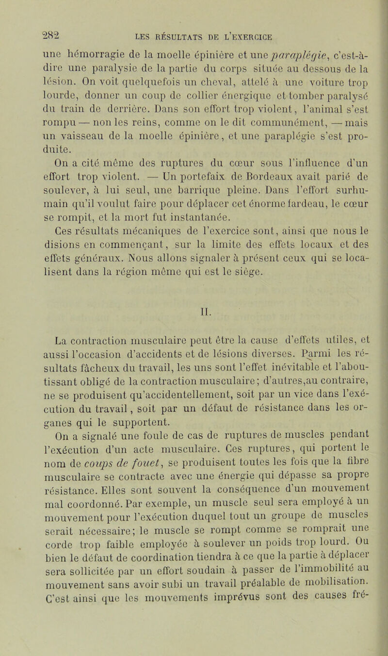 une hémorragie de la moelle épinière aV-awa jiarapléfjie^ c’est-<à- dire une paralysie de la partie du corps située au dessous de la lésion. On voit quelquefois un cheval, attelé à une voiture trop lourde, donner un coup de collier énergique et tomber paralysé du train de derrière. Dans son effort trop violent, l’animal s’est rompu — non les reins, comme on le dit communément, —mais un vaisseau de la moelle épinière, et une paraplégie s’est pro- duite. On a cité môme des ruptures du cœur sous l’influence d’un effort trop violent. — Un portefaix do Bordeaux avait parié de soulever, à lui seul, une barrique pleine. Dans l’effort surhu- main qu’il voulut faire pour déplacer cet énorme fardeau, le cœur se rompit, et la mort fut instantanée. Ces résultats mécaniques de l’exercice sont, ainsi que nous le disions en commençant, sur la limite des effets locaux et des effets généraux. Nous allons signaler à présent ceux qui se loca- lisent dans la région meme qui est le siège. II. ! j La contraction musculaire peut être la cause d’effets utiles, et j aussi l’occasion d’accidents et de lésions diverses. Parmi les ré- i sultats fâcheux du travail, les uns sont l’effet inévitable et l’abou- f tissant obligé de la contraction musculaire; d’autres,au contraire, | ne se produisent qu’accidentellement, soit par un vice dans l’exé- < cution du travail, soit par un défaut de résistance dans les or- | ganes qui le supportent. On a signalé une foule de cas de ruptures de muscles pendant , l’exécution d’un acte musculaire. Ces ruptures, qui portent le nom de coups de fouet, se produisent toutes les fois que la fibre musculaire se contracte avec une énergie qui dépasse sa propre résistance. Elles sont souvent la conséquence d’un mouvement mal coordonné. Par exemple, un muscle seul sera employé â un mouvement pour l’exécution duquel tout un groupe de muscles serait nécessaire ; le muscle se rompt comme se romprait une ; corde trop faible employée â soulever un poids trop lourd. Ou , bien le défaut de coordination tiendra à ce que la partie à déplacei sera sollicitée par un effort soudain à passer de 1 immobilité au mouvement sans avoir subi un travail préalable de mobilisation. C’est ainsi que les mouvements imprévus sont des causes fré-