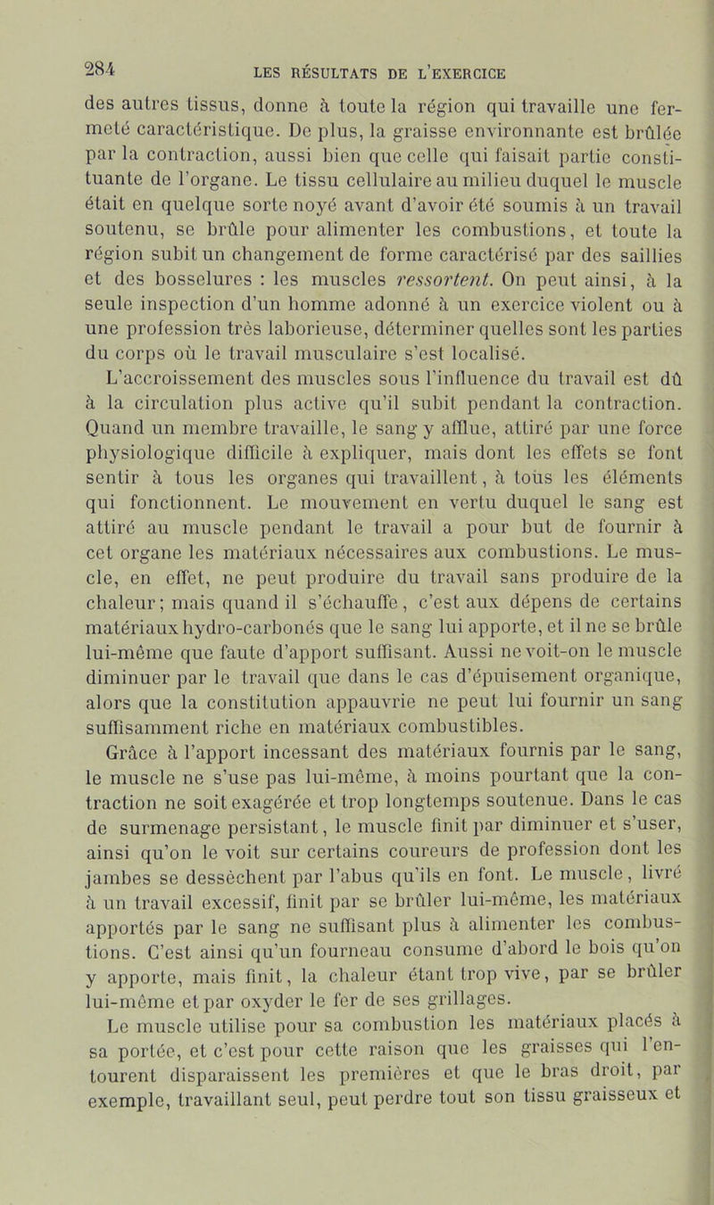 des autres tissus, donne à toute la région qui travaille une fer- meté caractéristique. De plus, la graisse environnante est brûlée par la contraction, aussi bien que celle qui faisait partie consti- tuante de l’organe. Le tissu cellulaire au milieu duquel le muscle était en quelque sorte noyé avant d’avoir été soumis à un travail soutenu, se brûle pour alimenter les combustions, et toute la région subit un changement de forme caractérisé par des saillies et des bosselures : les muscles ressortent. On peut ainsi, à la seule inspection d’un homme adonné à un exercice violent ou à une profession très laborieuse, déterminer quelles sont les parties du corps où le travail musculaire s’est localisé. L’accroissement des muscles sous l’influence du travail est dû à la circulation plus active qu’il subit pendant la contraction. Quand un membre travaille, le sang y alïlue, attiré par une force physiologique difficile à expliquer, mais dont les effets se font sentir à tous les organes qui travaillent, à tous les éléments qui fonctionnent. Le mouvement en vertu duquel le sang est attiré au muscle pendant le travail a pour but de fournir à cet organe les matériaux nécessaires aux combustions. Le mus- cle, en effet, ne peut produire du travail sans produire de la chaleur ; mais quand il s’échauffe, c’est aux dépens de certains matériaux hydro-carhonés que le sang lui apporte, et il ne se brûle lui-même que faute d’apport suffisant. Aussi ne voit-on le muscle diminuer par le travail que dans le cas d’épuisement organique, alors que la constitution appauvrie ne peut lui fournir un sang suffisamment riche en matériaux combustibles. Grâce à l’apport incessant des matériaux fournis par le sang, le muscle ne s’use pas lui-même, à moins pourtant que la con- traction ne soit exagérée et trop longtemps soutenue. Dans le cas de surmenage persistant, le muscle finit par diminuer et s’user, ainsi qu’on le voit sur certains coureurs de profession dont les jambes se desséchent par l’abus qu’ils en font. Le muscle, livré à un travail excessif, finit par se brûler lui-même, les matériaux apportés par le sang ne suffisant plus â alimenter les combus- tions. C’est ainsi qu’un fourneau consume d’abord le bois qu on y apporte, mais finit, la chaleur étant trop vive, par se brûler lui-môrne et par oxyder le fer de ses grillages. Le muscle utilise pour sa combustion les matériaux placés a sa portée, et c’est pour cette raison que les graisses qui 1 en- tourent disparaissent les premières et que le bras droit, par exemple, travaillant seul, peut perdre tout son tissu graisseux et