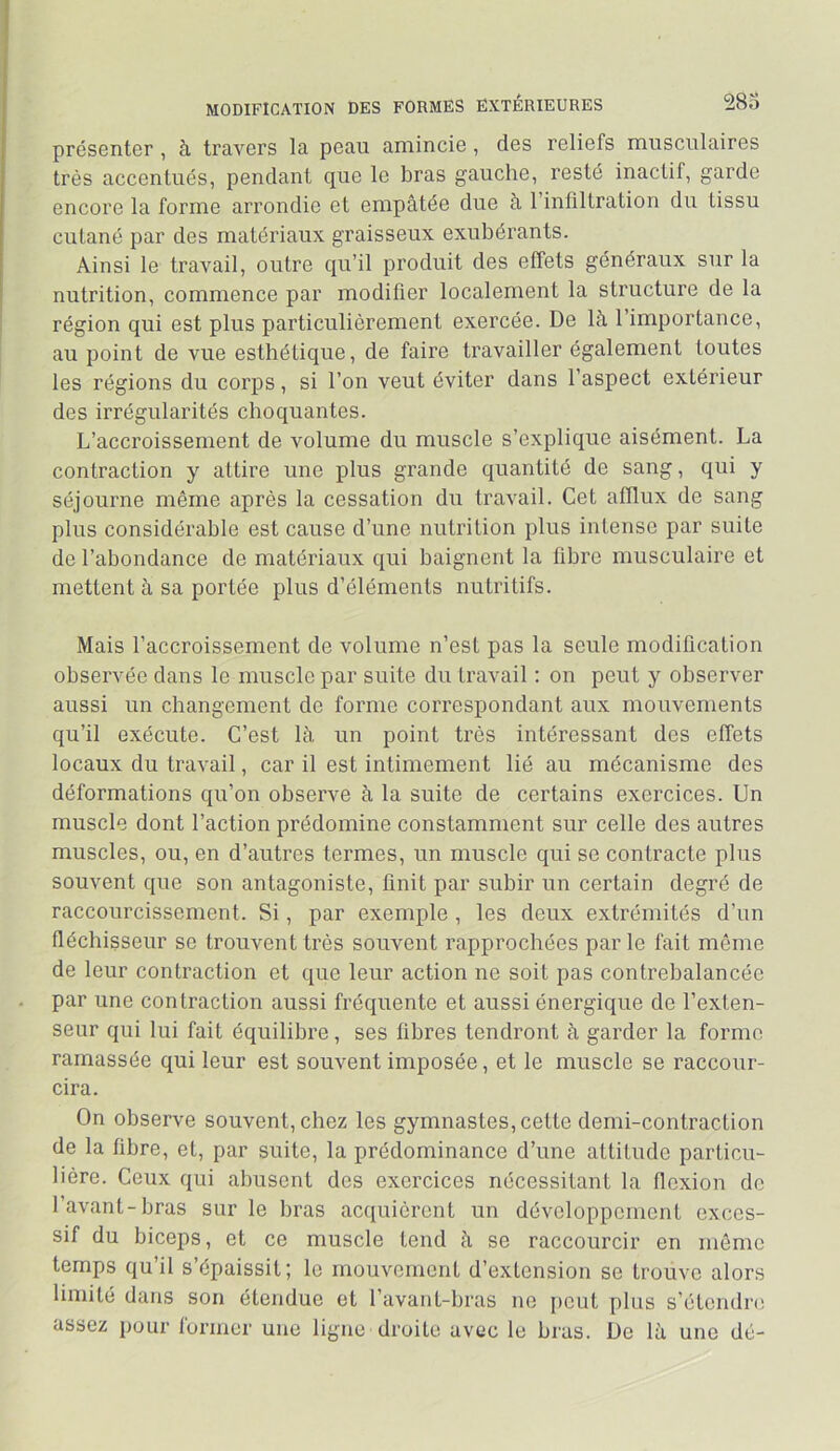 MODIFICATION DES FORMES EXTERIEURES 28o présenter, à travers la peau amincie, des reliefs musculaires très accentués, pendant que le bras gauche, resté inactif, garde encore la forme arrondie et empâtée due à l’infiltration du tissu cutané par des matériaux graisseux exubérants. Ainsi le travail, outre qu’il produit des effets généraux sur la nutrition, commence par modifier localement la structure de la région qui est plus particulièrement exercée. De là l’importance, au point de vue esthétique, de faire travailler également toutes les régions du corps, si l’on veut éviter dans l’aspect extérieur des irrégularités choquantes. L’accroissement de volume du muscle s’explique aisément. La contraction y attire une plus grande quantité de sang, qui y séjourne même après la cessation du travail. Cet afflux de sang plus considérable est cause d’une nutrition plus intense par suite de l’abondance de matériaux qui baignent la fibre musculaire et mettent à sa portée plus d’éléments nutritifs. Mais l’accroissement de volume n’est pas la seule modification observée dans le muscle par suite du travail : on peut y observer aussi un changement de forme correspondant aux mouvements qu’il exécute. C’est là un point très intéressant des effets locaux du travail, car il est intimement lié au mécanisme des déformations qu’on observe à la suite de certains exercices. Un muscle dont l’action prédomine constamment sur celle des autres muscles, ou, en d’autres termes, un muscle qui se contracte plus souvent que son antagoniste, finit par subir un certain degré de raccourcissement. Si, par exemple , les deux extrémités d’un fléchisseur se trouvent très souvent rapprochées par le fait môme de leur contraction et que leur action ne soit pas contrebalancée par une contraction aussi fréquente et aussi énergique de l’exten- seur qui lui fait équilibre, ses fibres tendront à garder la forme ramassée qui leur est souvent imposée, et le muscle se raccour- cira. On observe souvent, chez les gymnastes, cette demi-contraction de la fibre, et, par suite, la prédominance d’une attitude particu- lière. Ceux qui abusent des exercices nécessitant la flexion do l’avant-bras sur le bras ac(iuièront un développement exces- sif du biceps, et ce muscle tend à se raccourcir en môme temps qu’il s’épaissit; le mouvement d’extension se trouve alors limité dans son étendue et l’avant-bras ne {)eut plus s’étendre; assez pour former une ligne droite avec le bras. De là une dé-