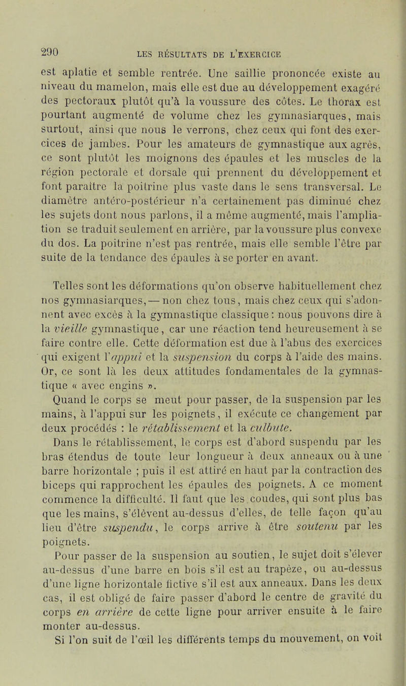 est aplatie et semble rentrée. Une saillie prononcée existe au niveau du mamelon, mais elle est due au développement exagéré des pectoraux plutôt qu’à la voussure des côtes. Le thorax est pourtant augmenté de volume chez les gymnasiarques, mais surtout, ainsi que nous le verrons, chez ceux qui font des exer- cices de jamhes. Pour les amateurs de gymnastique aux agrès, ce sont plutôt les moignons des épaules et les muscles de la région pectorale et dorsale qui prennent du développement et font paraître la poitrine plus vaste dans le sens transversal. Le diamètre antéro-postérieur n’a certainement pas diminué chez les sujets dont nous parlons, il a même augmenté, mais l’amplia- tion se traduit seulement en arrière, par la voussure plus convexe du dos. La poitrine n’est pas rentrée, mais elle semble l’être par suite de la tendance des épaules à se porter en avant. Telles sont les déformations qu’on observe habituellement chez nos gymnasiarques,— non chez tous, mais chez ceux qui s’adon- nent avec excès à la gymnastique classique : nous pouvons dire à la vieille gymnastique, car une réaction tend heureusement à se faire contre elle. Cette déformation est due à l’abus des exercices ((ui exigent Vappui et la suspension du corps à l’aide des mains. Or, ce sont là les deux attitudes fondamentales de la gymnas- tique « avec engins ». Quand le corps se meut pour passer, de la suspension par les mains, à l’appui sur les poignets, il exécute ce changement par deux procédés ; le rétablissement et la culbute. Dans le rétablissement, le corps est d’abord suspendu par les bras étendus de toute leur longueur à deux anneaux ou à une barre horizontale ; puis il est attiré en haut par la contraction des biceps qui rapprochent les épaules des poignets. A ce moment commence la difficulté. Il faut que les coudes, qui sont plus bas que les mains, s’élèvent au-dessus d’elles, de telle façon qu’au lieu d’être suspendu, le corps arrive à être soutenu par les poignets. Pour passer de la suspension au soutien, le sujet doit s’élever au-dessus d’une barre en bois s’il est au trapèze, ou au-dessus d’une ligne horizontale lictive s’il est aux anneaux. Dans les deux cas, il est obligé de faire passer d’abord le centre de gravité du corps en arrière de cette ligne pour arriver ensuite à le lairc monter au-dessus. Si l’on suit de l’œil les différents temps du mouvement, on voit