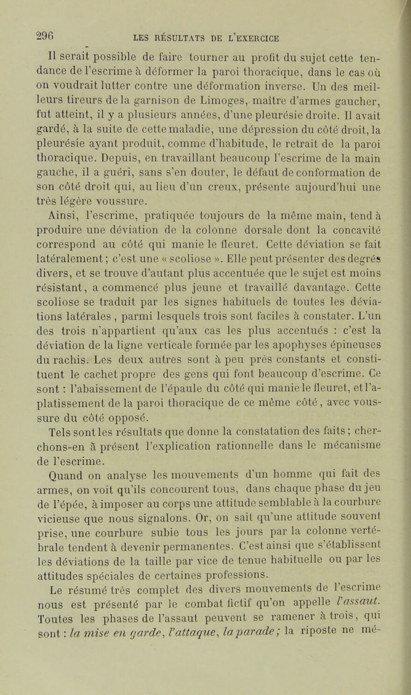 Il serait possible de faire tourner au profit du sujet cette ten- dance de l’escrime à déformer la paroi thoracique, dans le cas où on voudrait lutter contre une déformation inverse. Un des meil- leurs tireurs delà garnison de Limoges, maître d’armes gaucher, fut atteint, il y a plusieurs années, d’une pleurésie droite. Il avait gardé, à la suite de cette maladie, une dépression du côté droit, la pleurésie ayant produit, comme d’habitude, le retrait de la paroi thoracique. Depuis, en travaillant beaucoup l’escrime de la main gauche, il a guéri, sans s’en douter, le défaut de conformation de son côté droit qui, au lieu d’un creux, présente aujourd’hui une très légère voussure. Ainsi, l’escrime, pratiquée toujours de la même main, tend à produire une déviation de la colonne dorsale dont la concavité correspond au côté qui manie le fleuret. Cette déviation se fait latéralement; c’est une « scoliose ». Elle peut présenter des degrés divers, et se trouve d’autant plus accentuée que le sujet est moins résistant, a commencé plus jeune et travaillé davantage. Cette scoliose se traduit par les signes habituels de toutes les dévia- tions latérales , parmi lesquels trois sont faciles à constater. L’un des trois n’appartient qu’aux cas les plus accentués : c’est la déviation de la ligne verticale formée par les apophyses épineuses du rachis. Les deux autres sont à peu près constants et consti- tuent le cachet propre des gens qui font beaucoup d’escrime. Ce sont ; rabaissement de l’épaule du côté qui manie le fleuret, et l’a- platissement de la paroi thoracique de ce même côté , avec vous- sure du côté opposé. Tels sont les résultats que donne la constatation des faits ; cher- chons-en ù présent l’explication rationnelle dans le mécanisme de l’escrime. Quand on analyse les mouvements d’un homme qui fait des armes, on voit qu’ils concourent tous, dans chaque phase du jeu de l’épée, à imposer au corps une attitude semblable ii la courbure vicieuse que nous signalons. Or, on sait qu’une attitude souvent prise, une courbure subie tous les jours par la colonne verté- brale tendent à devenir permanentes. C’est ainsi que s’établissent les déviations de la taille par vice de tenue habituelle ou par les attitudes spéciales de certaines professions. Le résumé très complet des divers mouvements de 1 escrime nous est présenté par le combat fictif qu’on appelle l assaut. Toutes les phases de l’assaut peuvent se ramener i\ trois, qui sont ; la mise en garde, l’attaque, la parade; la riposte ne mé-