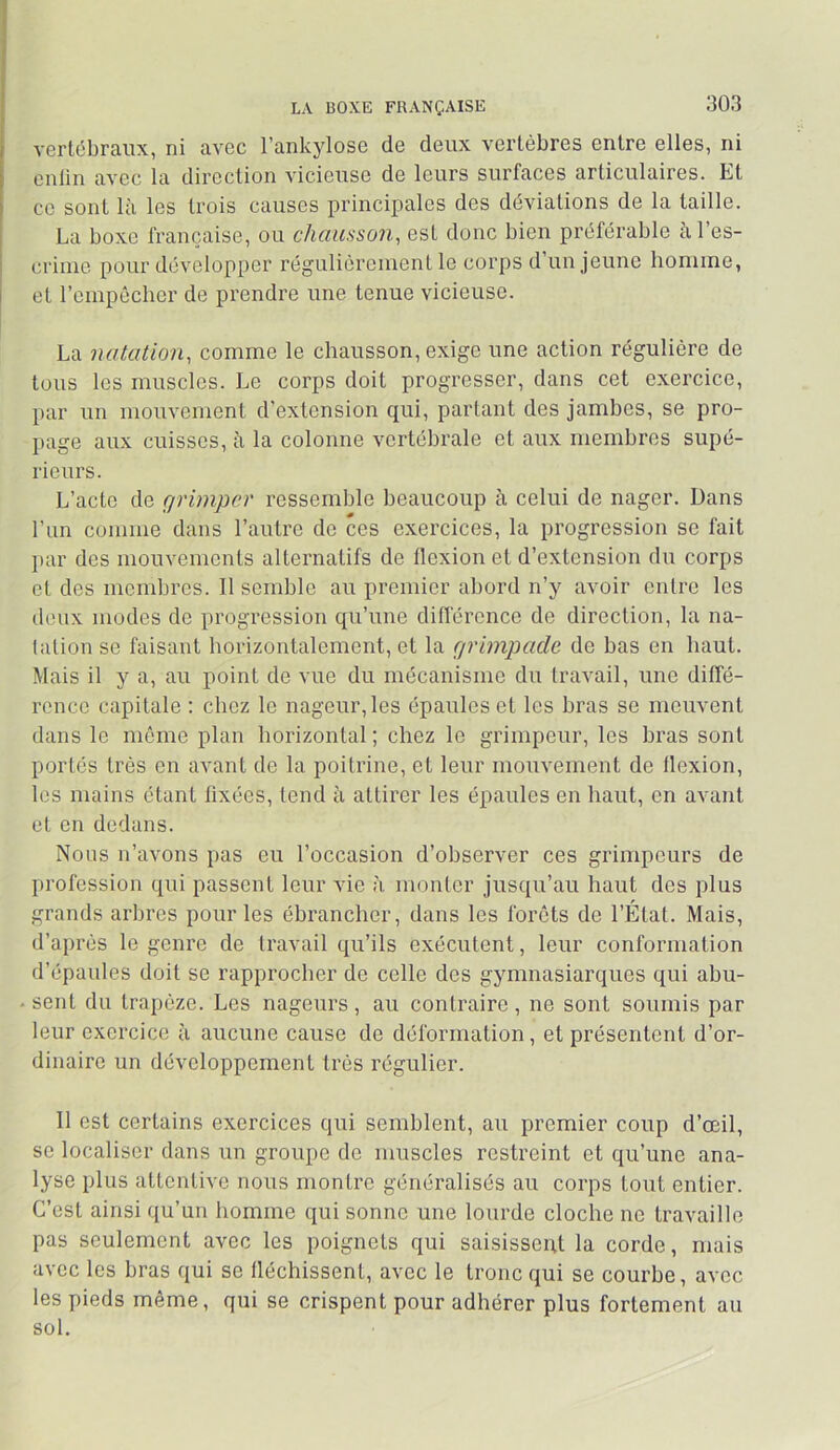 LA BOXE FRANÇAISE vertébraux, ni avec l’ankylose de deux vertèbres entre elles, ni enlin avec la direction vicieuse de leurs surfaces articulaires. Et ce sont là les trois causes principales des déviations de la taille. La boxe française, ou chausson, est donc bien préférable à l’es- criiuc pour développer régulièrement le corps d un jeune homme, et rcmpêclier de prendre une tenue vicieuse. La notation, comme le chausson, exige une action régulière de tous les muscles. Le corps doit progresser, dans cet exercice, par un mouvement d’extension qui, partant des jamhes, se pro- l»age aux cuisses, à la colonne vertébrale et aux membres supé- rieurs. L’acte de grimper ressemble beaucoup à celui de nager. Dans l’im comme dans l’autre de ces exercices, la progression se fait }>ar des mouvements alternatifs de flexion et d’extension du corps et des membres. Il semble au premier abord n’y avoir entre les deux modes de progression qu’une différence de direction, la na- tation se faisant horizontalement, et la grimpade de has en haut. Mais il y a, au point de vue du mécanisme du travail, une diffé- rence capitale : chez le nageur, les épaules et les bras se meuvent dans le même plan horizontal; chez le grimpeur, les bras sont portés très on avant de la poitrine, et leur mouvement do flexion, les mains étant fixées, tend à attirer les épaules en haut, en avant et on dedans. Nous n’avons pas eu l’occasion d’observer ces grimpeurs de jirofession qui passent leur vie à monter jusqu’au haut des plus grands arbres pour les ébrancher, dans les forêts de l’État. Mais, d’après le genre de travail qu’ils exécutent, leur conformation d’épaules doit se rapproeber de celle des gymnasiarques qui abu- . sent du trapèze. Les nageurs, au contraire, ne sont soumis par leur exercice à aucune cause de déformation, et présentent d’or- dinaire un développement très régulier. 11 est certains exercices qui semblent, au premier coup d’œil, se localiser dans un groupe de muscles restreint et qu’une ana- lyse plus attentive nous montre généralisés au corps tout entier. C’est ainsi qu’un homme qui sonne une lourde cloche ne travaille pas seulement avec les poignets qui saisissent la corde, mais avec les bras qui se fléchissent, avec le tronc qui se courbe, avec les pieds même, qui se crispent pour adhérer plus fortement au sol.