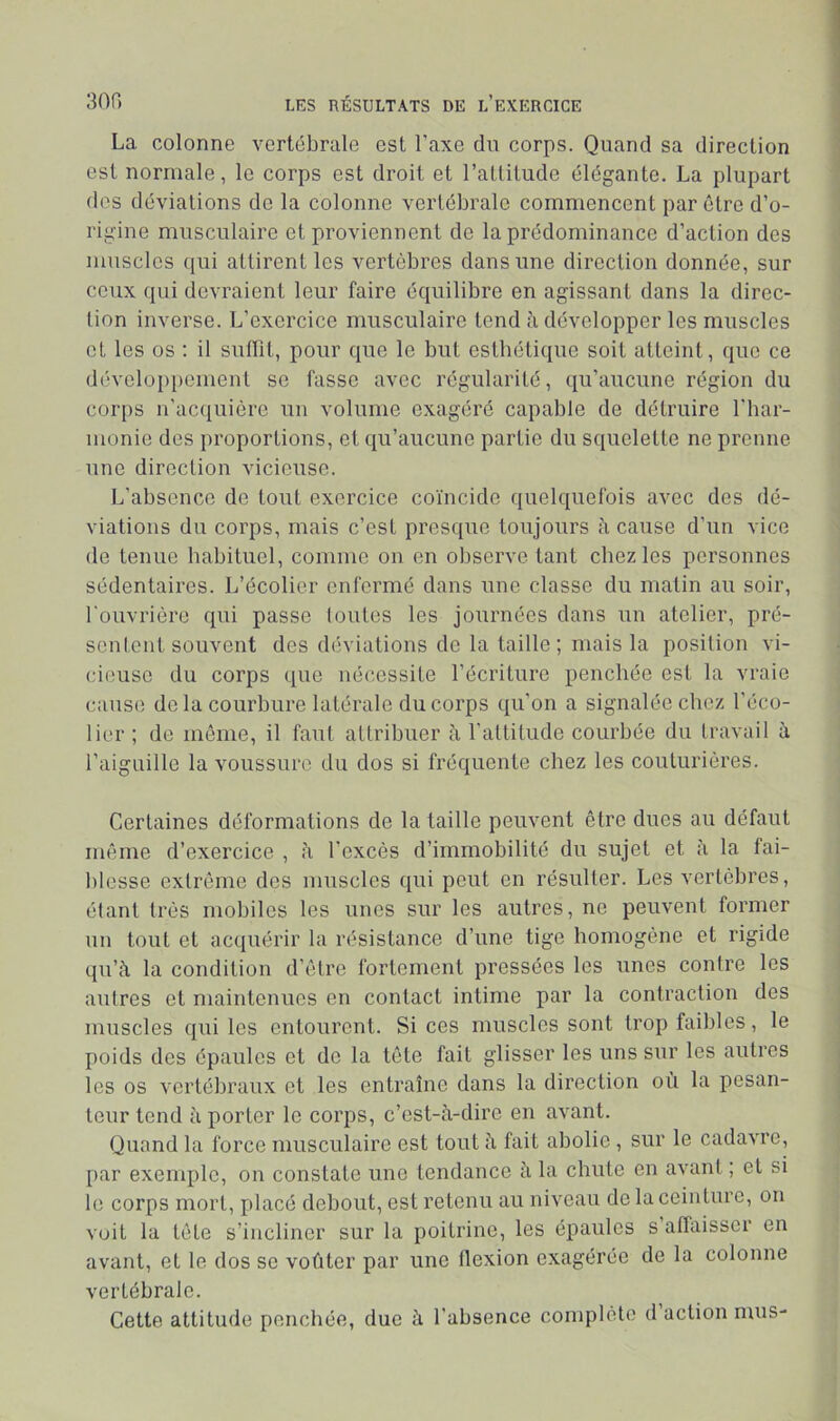 La colonne vertébrale est l’axe du corps. Quand sa direction est normale, le corps est droit et l’allilude élégante. La plupart des déviations de la colonne vertébrale commencent par être d’o- rigine musculaire et proviennent de la prédominance d’action des muscles qui attirent les vertèbres dans une direction donnée, sur ceux qui devraient leur faire équilibre en agissant dans la direc- tion inverse. L’exercice musculaire tend à développer les muscles et les os : il sutlit, pour que le but esthétique soit atteint, que ce dévclo[)pement se fasse avec régularité, qu’aucune région du cor[)s n’ac([uière un volume exagéré capable de détruire l’har- monie des proportions, et qu’aucune partie du squelette ne prenne une direction vicieuse. L’absence de tout exercice coïncide quelquefois avec des dé- viations du corps, mais c’est presque toujours h cause d’un vice de tenue habituel, comme on en observe tant chez les personnes sédentaires. L’écolier enfermé dans une classe du matin au soir, l'ouvrière qui passe toutes les journées dans un atelier, pré- sentent souvent dos déviations de la taille; mais la position vi- cieuse du corps ([ue nécessite l’écriture penchée est la vraie cause de la courbure latérale du corps qu’on a signalée chez l’éco- lier ; de même, il faut attribuer à l’attitude courbée du travail à l’aiguille la voussure du dos si fréquente chez les couturières. Certaines déformations de la taille peuvent être dues au défaut même d’exercice , à l’excès d’immobilité du sujet et à la fai- blesse extrême des muscles qui peut en résulter. Les vertèbres, étant très mobiles les unes sur les autres, ne peuvent former un tout et acquérir la résistance d’une tige homogène et rigide qu’à la condition d’être fortement pressées les unes contre les autres et maintenues en contact intime par la contraction des muscles qui les entourent. Si ces muscles sont trop faibles, le poids des épaules et de la tête fait glisser les uns sur les autres les os vertébraux et les entraîne dans la direction où la pesan- teur tend à porter le corps, c’est-à-dire en avant. Quand la force musculaire est tout à fait abolie , sur le cadavre, par exemple, on constate une tendance à la chute en avant ; et si te corps mort, placé debout, est retenu au niveau de la ceinture, on voit la tête s’incliner sur la poitrine, les épaules s alîaisscr en avant, et le dos se voûter par une flexion exagérée de la colonne vertébrale. Cette attitude penchée, due à l’absence complète d action mus-