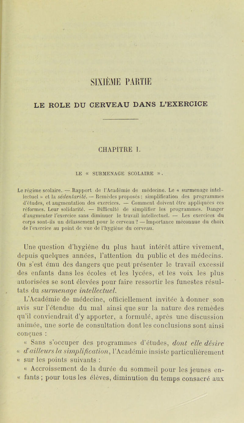 SIXIÈME PARTIE LE ROLE DU CERVEAU DANS L’EXERCICE CHAPITRE I. LE « SURMENAGE SCOLAIRE ». Le régime scolaire. — Rapport de l'Académie de médecine. Le « surmenage intel- lectuel » et la sédentarité. — Remèdes proposés : simplification des programmes d'études, et augmentation des exercices. — Gomment doivent être ai)i>li(iuécs ces réformes. Leur solidarité. — Difficulté de simplifier les programmes. Danger d'augmenter l’exercice sans diminuer le travail intellectuel. — Les exercices du corps sont-ils un délassement pour le cerveau ? — Importance méconnue du choix de l'exercice au point de vue de l’hygiène du cerveau. Une question d’hygiène du plus haut intérêt attire vivement, depuis quelques années, l’attention du public et des médecins. On s’est ému des dangers que peut présenter le travail excessif des enfants dans les écoles et les lycées, et les voix les plus autorisées se sont élevées pour faire ressortir les funestes résul- tats du surmenage intellectuel. L’Académie de médecine, ofüciellement invitée à donner son avis sur l’étendue du mal ainsi que sur la nature des remèdes qu’il conviendrait d’y apporter, a formulé, après une discussion animée, une sorte de consultation dont les conclusions sont ainsi conçues : « Sans s’occuper des programmes d’études, dont elle désire « d'ailleurs la simplificatUm., l’Académie insiste particulièrement « sur les points suivants : « Accroissement de la durée du sommeil pour les jeunes en- « fants ; pour tous les élèves, diminution du temps consacré aux