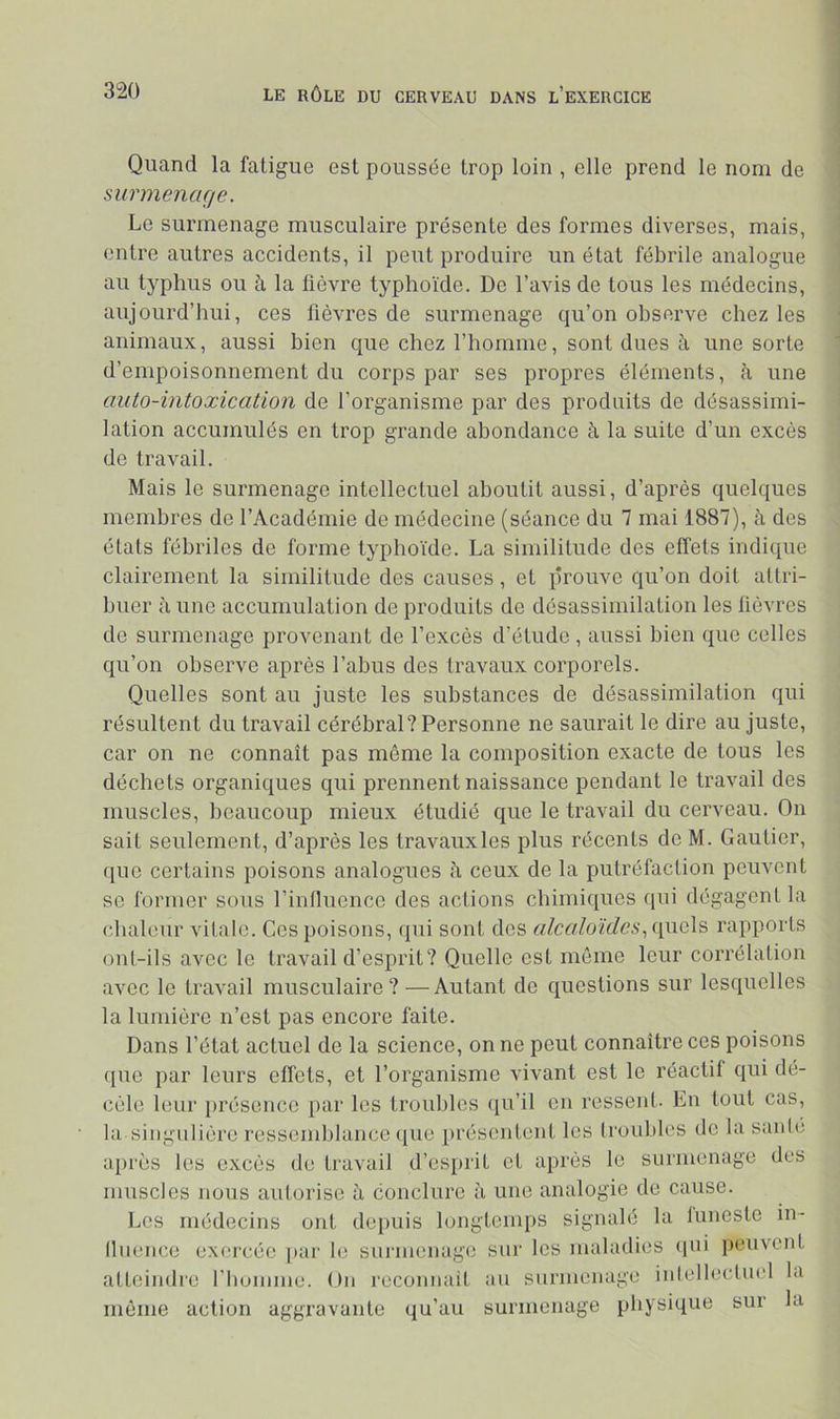 Quand la fatigue est poussée trop loin , elle prend le nom de surmenage. Le surmenage musculaire présente des formes diverses, mais, entre autres accidents, il peut produire un état fébrile analogue au typhus ou à la fièvre typhoïde. De l’avis de tous les médecins, aujourd’hui, ces fièvres de surmenage qu’on observe chez les animaux, aussi bien que chez l’homme, sont dues à une sorte d’empoisonnement du corps par ses propres éléments, h, une auto-intoxication de l’organisme par des produits de désassimi- lation accumulés en trop grande abondance à la suite d’un excès de travail. Mais le surmenage intellectuel aboutit aussi, d’après quelques membres de l’Académie de médecine (séance du 7 mai 1887), à des étals fébriles de forme typhoïde. La similitude des effets indique clairement la similitude des causes, et prouve qu’on doit attri- buer à une accumulation de produits de désassimilation les lièvres de surmenage provenant de l’excès d’étude , aussi bien que celles qu’on observe après l’abus des travaux corporels. Quelles sont au juste les substances de désassimilation qui résultent du travail cérébral? Personne ne saurait le dire au juste, car on ne connaît pas même la composition exacte de tous les déchets organiques qui prennent naissance pendant le travail des muscles, hcaucoup mieux étudié que le travail du cerveau. On sait seulement, d’après les travauxles plus récents de M. Gautier, que certains poisons analogues fi ceux de la putréfaction peuvent SC former sous l’influence des actions chimiques qui dégagent la chaleur vitale. Ces poisons, qui sont des alcaloïdesrapports ont-ils avec le travail d’esprit? Quelle est môme leur corrélation avec le travail musculaire?—Autant de questions sur lesquelles la lumière n’est pas encore faite. Dans l’état actuel de la science, on ne peut connaître ces poisons (pie par leurs effets, et l’organisme vivant est le réactif qui dé- cèle leur j)réscncc par les troubles ([u’il en ressent. En tout cas, la singulière ressemblance ([ue présentent les troubles de la sanie après les excès de travail d’esprit et api'ès le surmenage des muscles nous autorise à conclure à une analogie de cause. Les médecins ont dei)uis longtemps signalé la iunesle in- lluencc exercée [)ar le surmenage sur les maladies (pii peuvent atteindre riiuinme. On reconnait au surmenage intellectuel la même action aggravante qu’au surmenage physique sur la